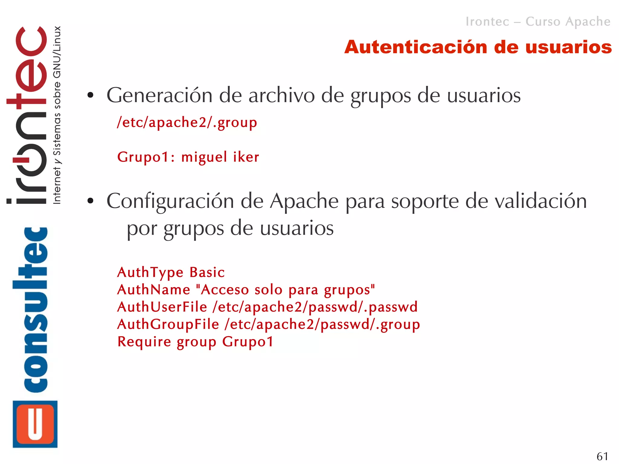 Irontec – Curso Apache

                                   Autenticación de usuarios

●   Generación de archivo de grupos de usuarios
     /etc/apache2/.group

     Grupo1: miguel iker

●   Configuración de Apache para soporte de validación
     por grupos de usuarios
     AuthType Basic
     AuthName "Acceso solo para grupos"
     AuthUserFile /etc/apache2/passwd/.passwd
     AuthGroupFile /etc/apache2/passwd/.group
     Require group Grupo1




                                                                   61
 