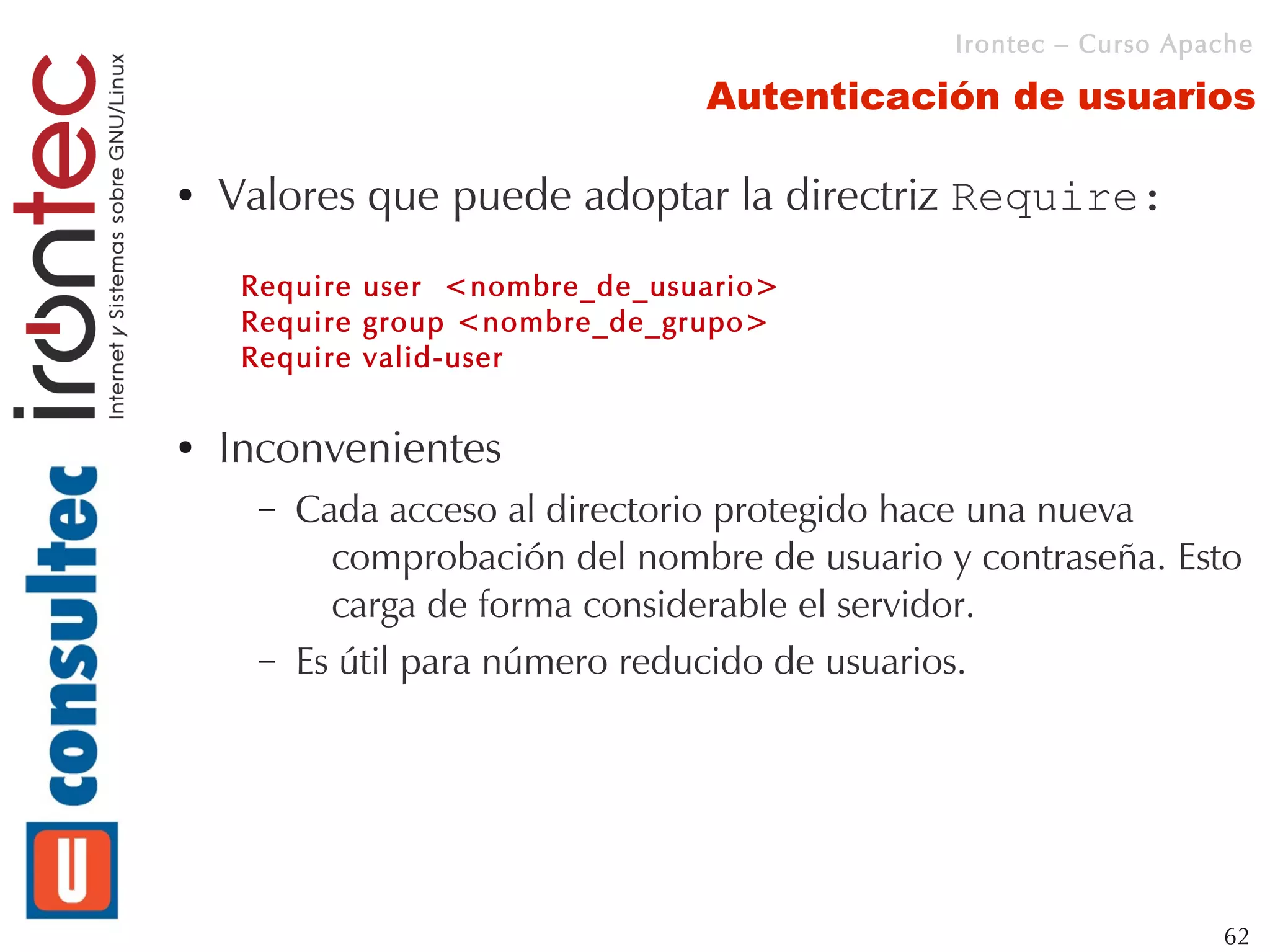 Irontec – Curso Apache

                                 Autenticación de usuarios

●   Valores que puede adoptar la directriz Require:
     Require user <nombre_de_usuario>
     Require group <nombre_de_grupo>
     Require valid-user

●   Inconvenientes
      –   Cada acceso al directorio protegido hace una nueva
            comprobación del nombre de usuario y contraseña. Esto
            carga de forma considerable el servidor.
      –   Es útil para número reducido de usuarios.




                                                                   62
 