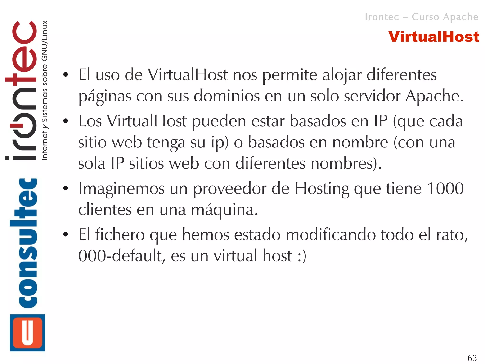 Irontec – Curso Apache

                                              VirtualHost

●   El uso de VirtualHost nos permite alojar diferentes
    páginas con sus dominios en un solo servidor Apache.
●   Los VirtualHost pueden estar basados en IP (que cada
    sitio web tenga su ip) o basados en nombre (con una
    sola IP sitios web con diferentes nombres).
●   Imaginemos un proveedor de Hosting que tiene 1000
    clientes en una máquina.
●   El fichero que hemos estado modificando todo el rato,
    000-default, es un virtual host :)




                                                             63
 