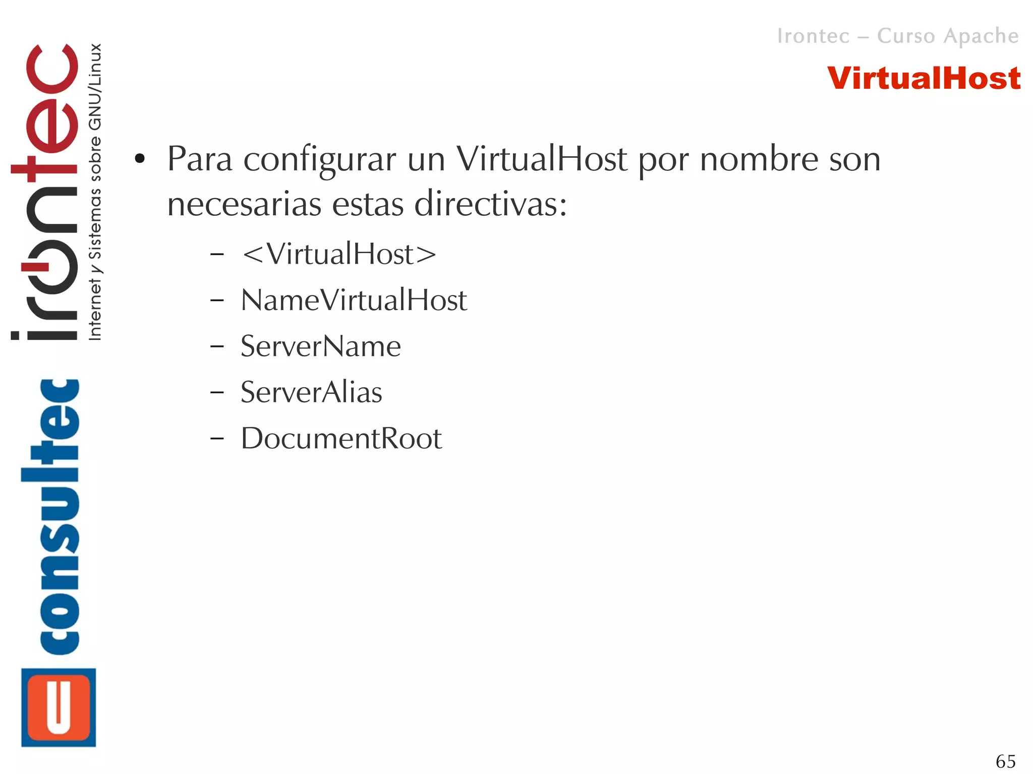 Irontec – Curso Apache

                                              VirtualHost

●   Para configurar un VirtualHost por nombre son
    necesarias estas directivas:
      –   <VirtualHost>
      –   NameVirtualHost
      –   ServerName
      –   ServerAlias
      –   DocumentRoot




                                                             65
 