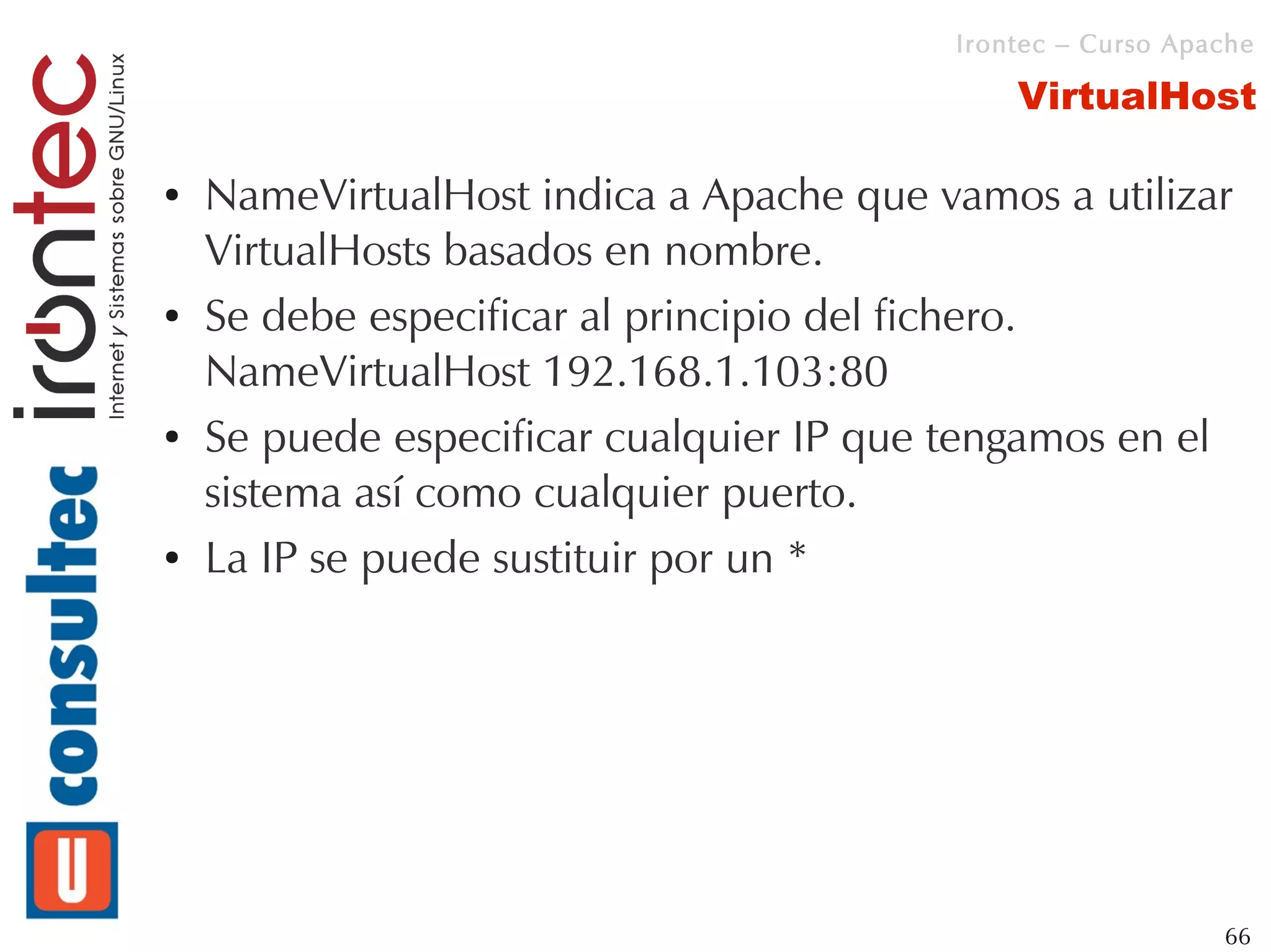 Irontec – Curso Apache

                                             VirtualHost

●   NameVirtualHost indica a Apache que vamos a utilizar
    VirtualHosts basados en nombre.
●   Se debe especificar al principio del fichero.
    NameVirtualHost 192.168.1.103:80
●   Se puede especificar cualquier IP que tengamos en el
    sistema así como cualquier puerto.
●   La IP se puede sustituir por un *




                                                            66
 