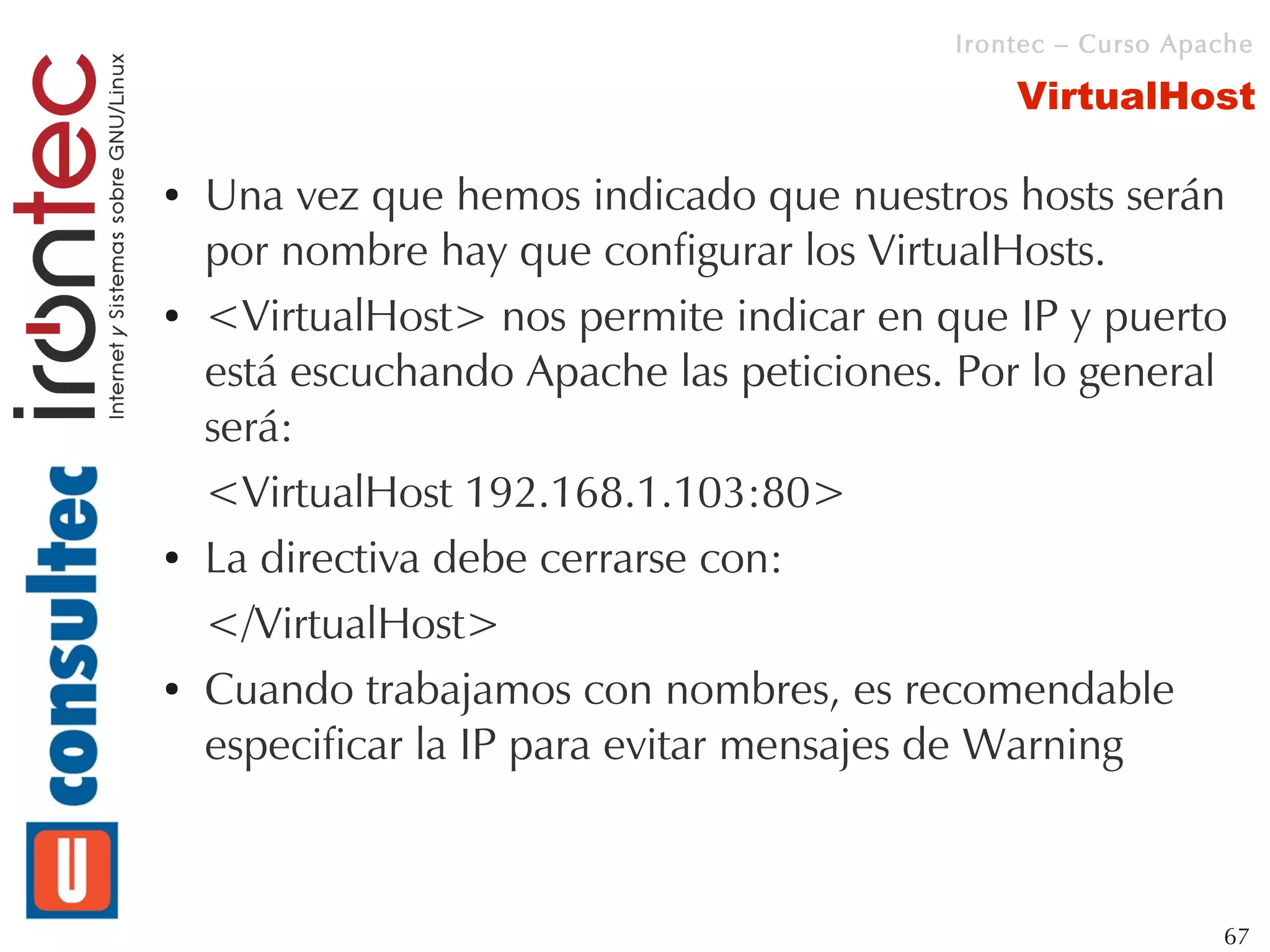 Irontec – Curso Apache

                                              VirtualHost

●   Una vez que hemos indicado que nuestros hosts serán
    por nombre hay que configurar los VirtualHosts.
●   <VirtualHost> nos permite indicar en que IP y puerto
    está escuchando Apache las peticiones. Por lo general
    será:
    <VirtualHost 192.168.1.103:80>
●   La directiva debe cerrarse con:
    </VirtualHost>
●   Cuando trabajamos con nombres, es recomendable
    especificar la IP para evitar mensajes de Warning



                                                             67
 
