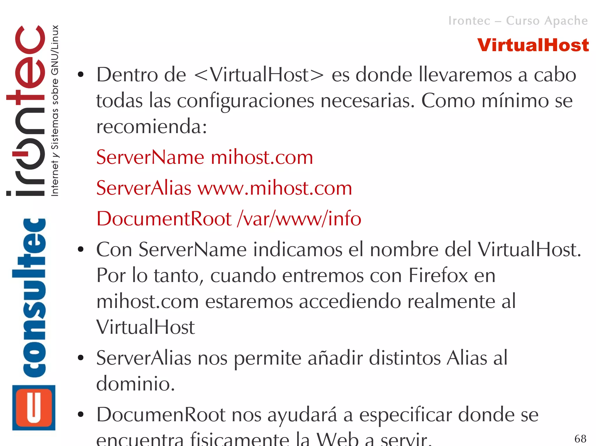 Irontec – Curso Apache

                                             VirtualHost
●   Dentro de <VirtualHost> es donde llevaremos a cabo
    todas las configuraciones necesarias. Como mínimo se
    recomienda:
    ServerName mihost.com
    ServerAlias www.mihost.com
    DocumentRoot /var/www/info
●   Con ServerName indicamos el nombre del VirtualHost.
    Por lo tanto, cuando entremos con Firefox en
    mihost.com estaremos accediendo realmente al
    VirtualHost
●   ServerAlias nos permite añadir distintos Alias al
    dominio.
●   DocumenRoot nos ayudará a especificar donde se
                                                            68
 