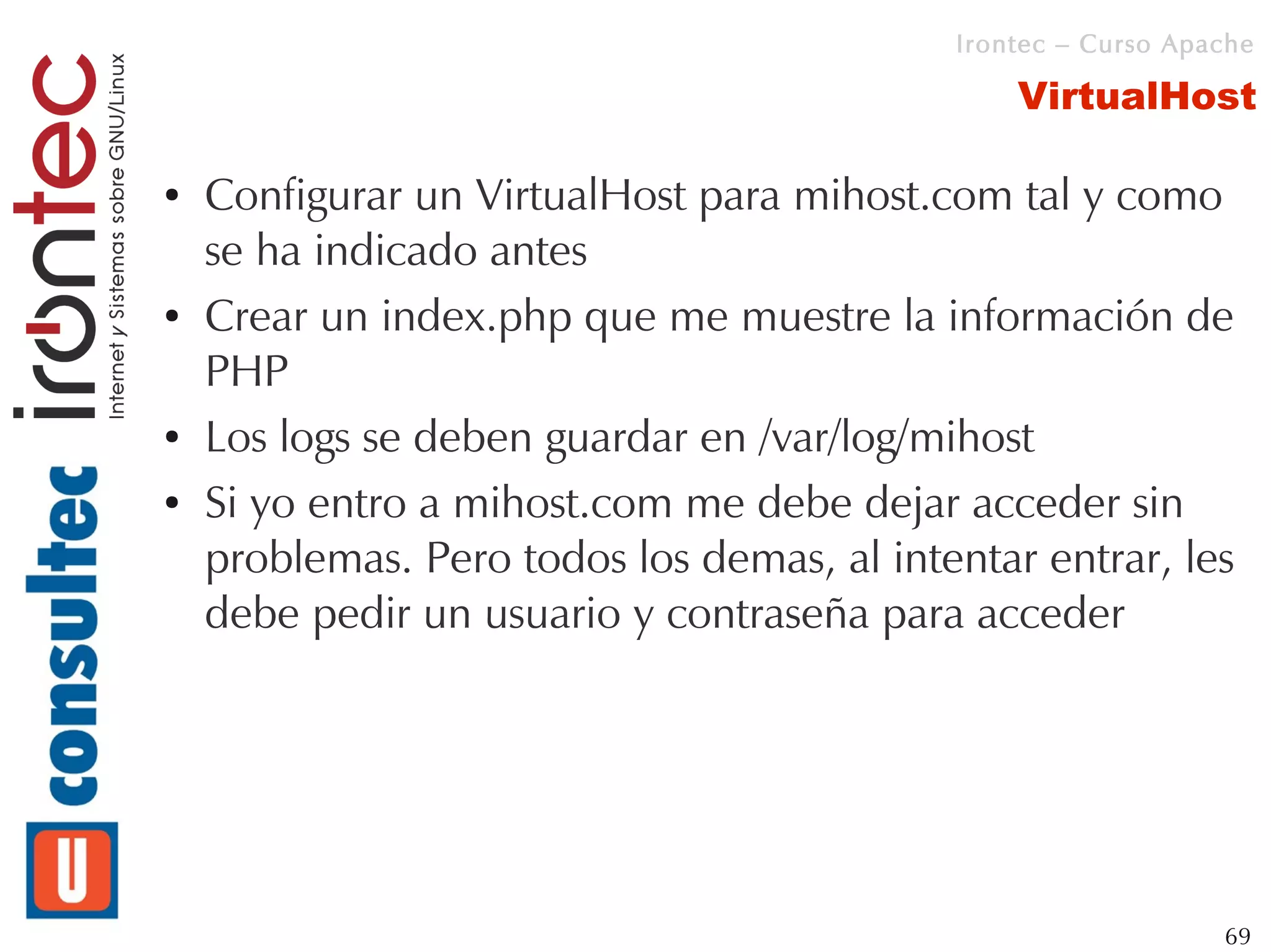 Irontec – Curso Apache

                                                VirtualHost

●   Configurar un VirtualHost para mihost.com tal y como
    se ha indicado antes
●   Crear un index.php que me muestre la información de
    PHP
●   Los logs se deben guardar en /var/log/mihost
●   Si yo entro a mihost.com me debe dejar acceder sin
    problemas. Pero todos los demas, al intentar entrar, les
    debe pedir un usuario y contraseña para acceder




                                                               69
 