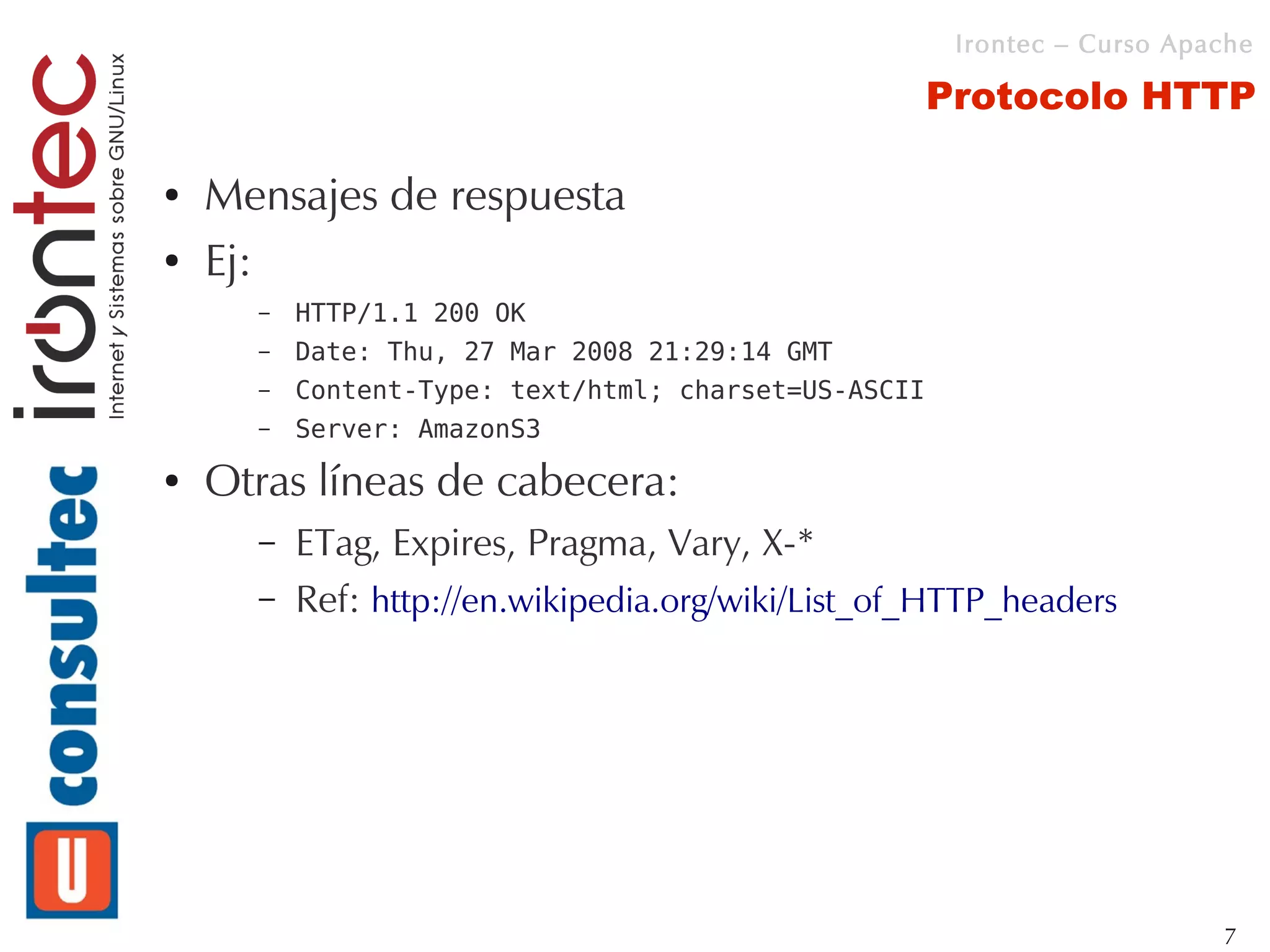 Irontec – Curso Apache

                                                      Protocolo HTTP

●   Mensajes de respuesta
●   Ej:
      –   HTTP/1.1 200 OK
      –   Date: Thu, 27 Mar 2008 21:29:14 GMT
      –   Content-Type: text/html; charset=US-ASCII
      –   Server: AmazonS3
●   Otras líneas de cabecera:
      –   ETag, Expires, Pragma, Vary, X-*
      –   Ref: http://en.wikipedia.org/wiki/List_of_HTTP_headers




                                                                          7
 