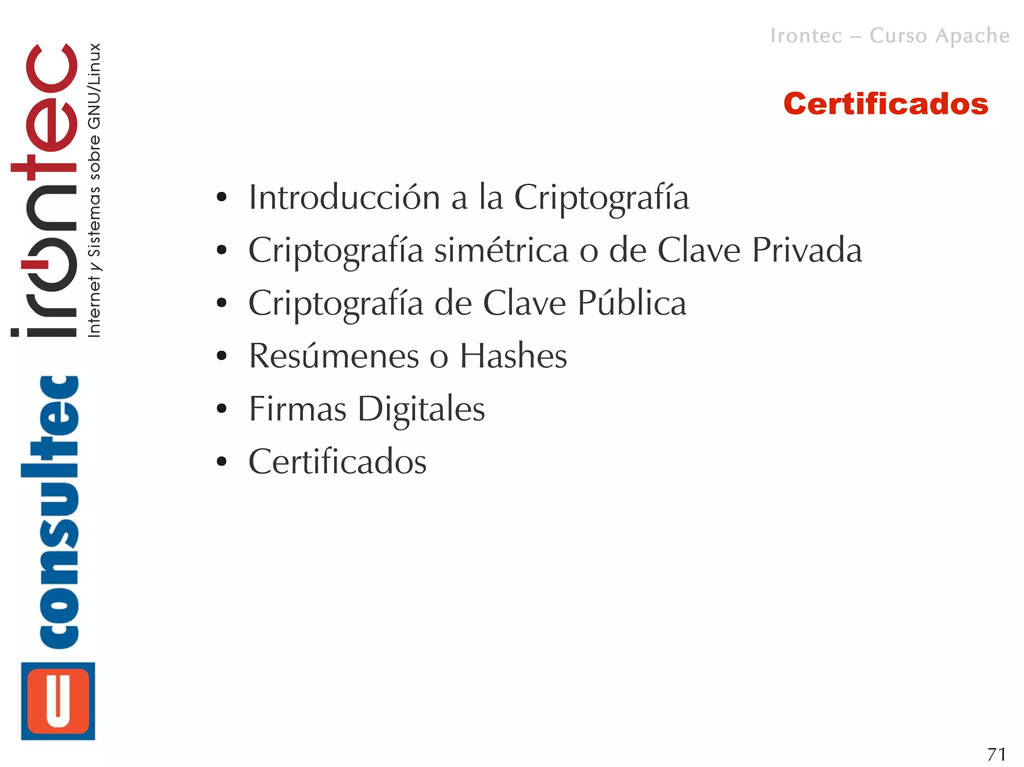 Irontec – Curso Apache


                                       Certificados

●   Introducción a la Criptografía
●   Criptografía simétrica o de Clave Privada
●   Criptografía de Clave Pública
●   Resúmenes o Hashes
●   Firmas Digitales
●   Certificados




                                                         71
 