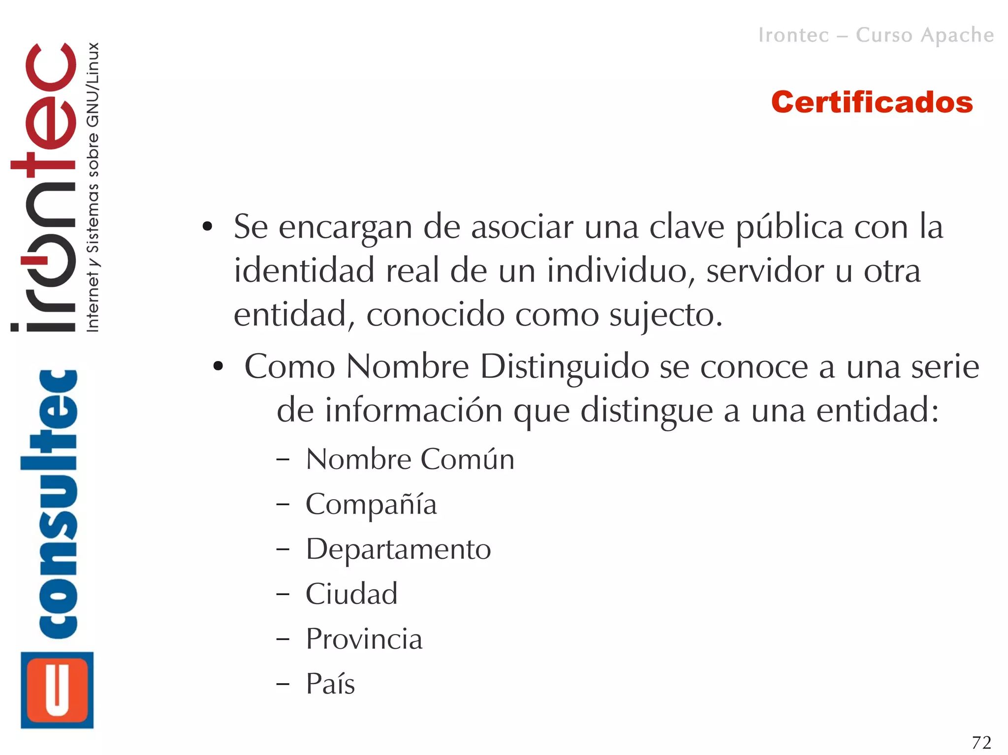 Irontec – Curso Apache


                                   Certificados


●Se encargan de asociar una clave pública con la
 identidad real de un individuo, servidor u otra
 entidad, conocido como sujecto.
● Como Nombre Distinguido se conoce a una serie


    de información que distingue a una entidad:
    –   Nombre Común
    –   Compañía
    –   Departamento
    –   Ciudad
    –   Provincia
    –   País
                                                     72
 