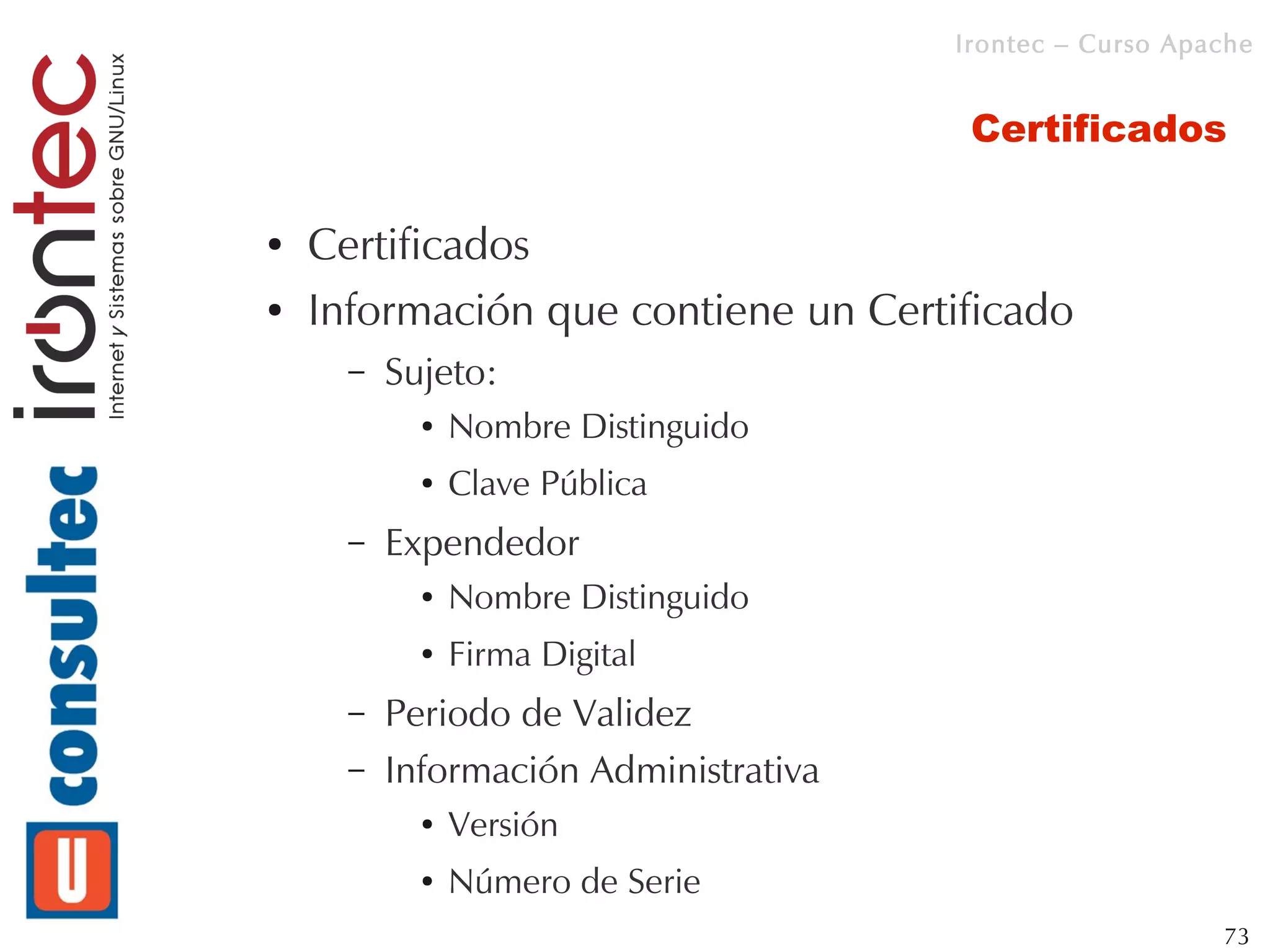 Irontec – Curso Apache


                                        Certificados

●   Certificados
●   Información que contiene un Certificado
      –   Sujeto:
            ●   Nombre Distinguido
            ●   Clave Pública
      –   Expendedor
            ●   Nombre Distinguido
            ●   Firma Digital
      –   Periodo de Validez
      –   Información Administrativa
            ●   Versión
            ●   Número de Serie
                                                          73
 