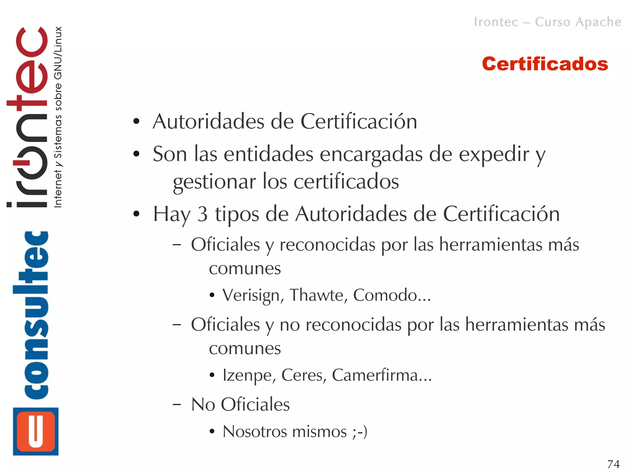 Irontec – Curso Apache


                                                Certificados

●   Autoridades de Certificación
●   Son las entidades encargadas de expedir y
      gestionar los certificados
●   Hay 3 tipos de Autoridades de Certificación
      –   Oficiales y reconocidas por las herramientas más
           comunes
            ●   Verisign, Thawte, Comodo...
      –   Oficiales y no reconocidas por las herramientas más
           comunes
            ●   Izenpe, Ceres, Camerfirma...
      –   No Oficiales
            ●   Nosotros mismos ;-)
                                                                  74
 