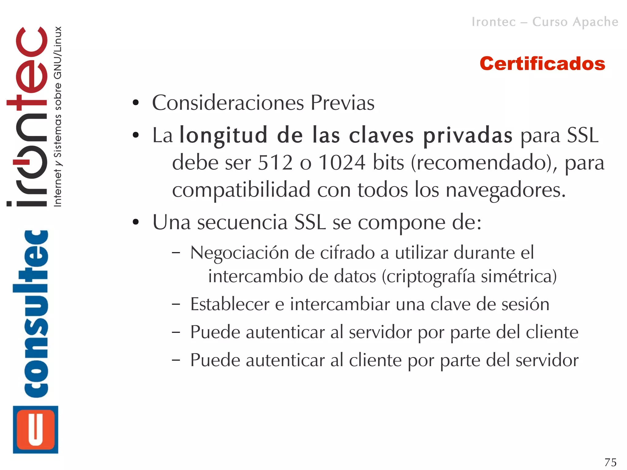 Irontec – Curso Apache


                                               Certificados
●   Consideraciones Previas
●   La longitud de las claves privadas para SSL
      debe ser 512 o 1024 bits (recomendado), para
      compatibilidad con todos los navegadores.
●   Una secuencia SSL se compone de:
      –   Negociación de cifrado a utilizar durante el
            intercambio de datos (criptografía simétrica)
      –   Establecer e intercambiar una clave de sesión
      –   Puede autenticar al servidor por parte del cliente
      –   Puede autenticar al cliente por parte del servidor




                                                                 75
 