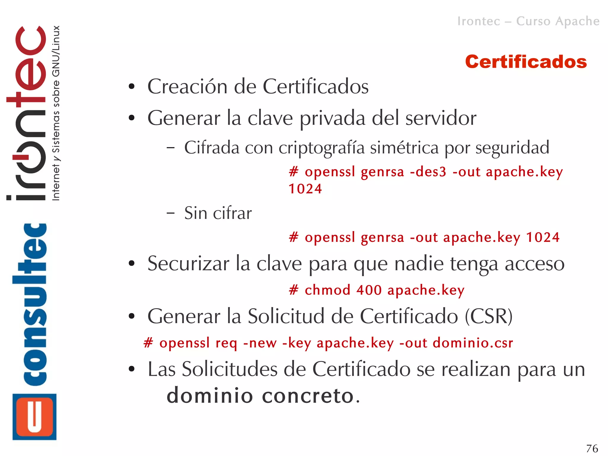 Irontec – Curso Apache


                                                 Certificados
●   Creación de Certificados
●   Generar la clave privada del servidor
       –   Cifrada con criptografía simétrica por seguridad
                        # openssl genrsa -des3 -out apache.key
                        1024
       –   Sin cifrar
                        # openssl genrsa -out apache.key 1024
●   Securizar la clave para que nadie tenga acceso
                        # chmod 400 apache.key
●   Generar la Solicitud de Certificado (CSR)
    # openssl req -new -key apache.key -out dominio.csr
●   Las Solicitudes de Certificado se realizan para un
      dominio concreto.

                                                                  76
 