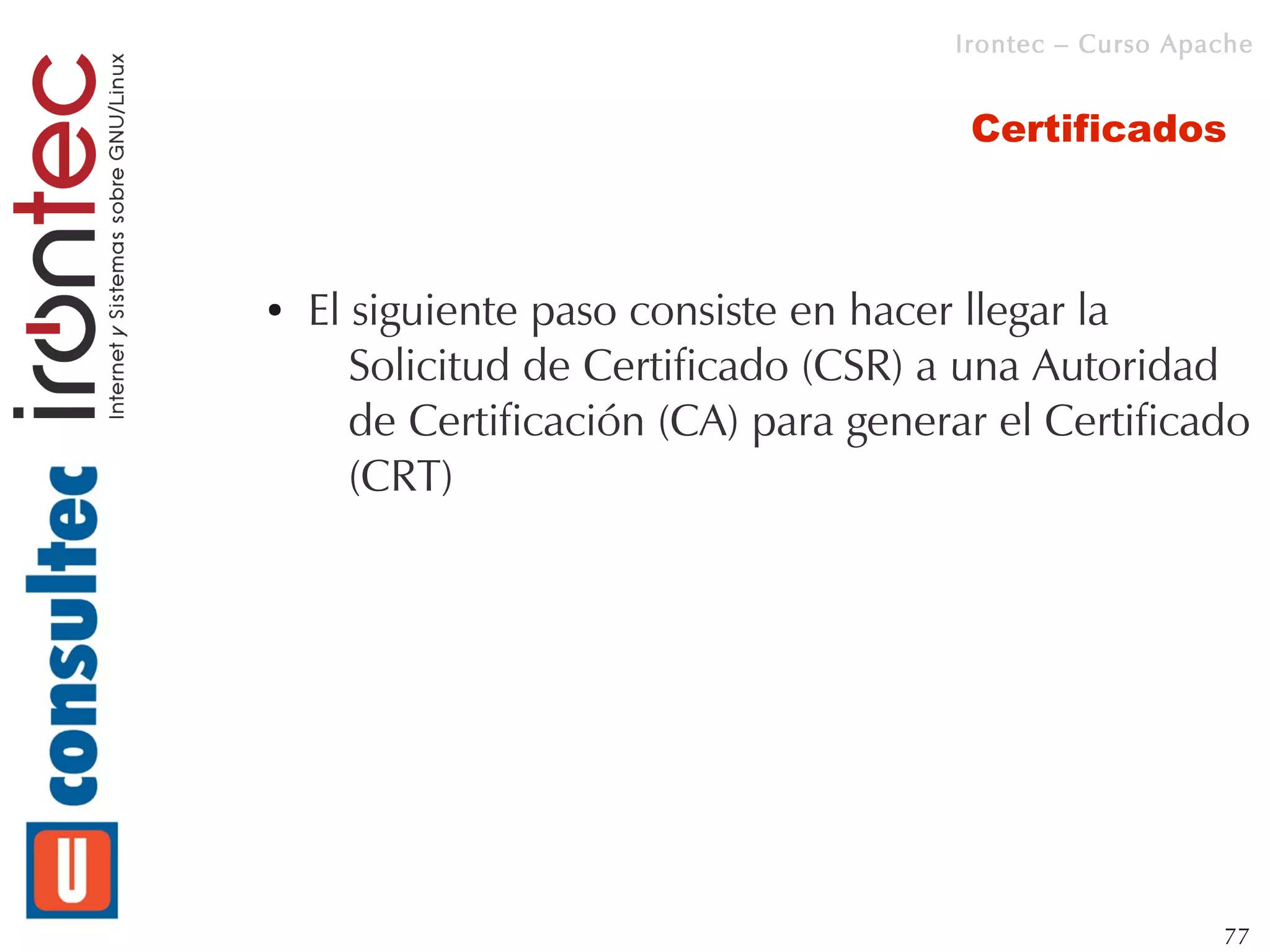 Irontec – Curso Apache


                                        Certificados



●   El siguiente paso consiste en hacer llegar la
       Solicitud de Certificado (CSR) a una Autoridad
       de Certificación (CA) para generar el Certificado
       (CRT)




                                                          77
 