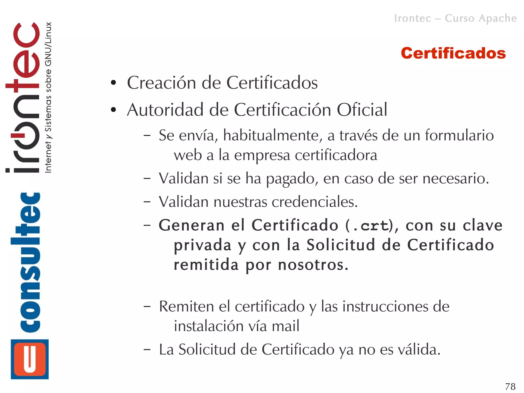 Irontec – Curso Apache


                                               Certificados
●   Creación de Certificados
●   Autoridad de Certificación Oficial
      –   Se envía, habitualmente, a través de un formulario
            web a la empresa certificadora
      –   Validan si se ha pagado, en caso de ser necesario.
      –   Validan nuestras credenciales.
      –   Generan el Certificado (.crt), con su clave
            privada y con la Solicitud de Certificado
            remitida por nosotros.

      –   Remiten el certificado y las instrucciones de
            instalación vía mail
      –   La Solicitud de Certificado ya no es válida.

                                                                 78
 