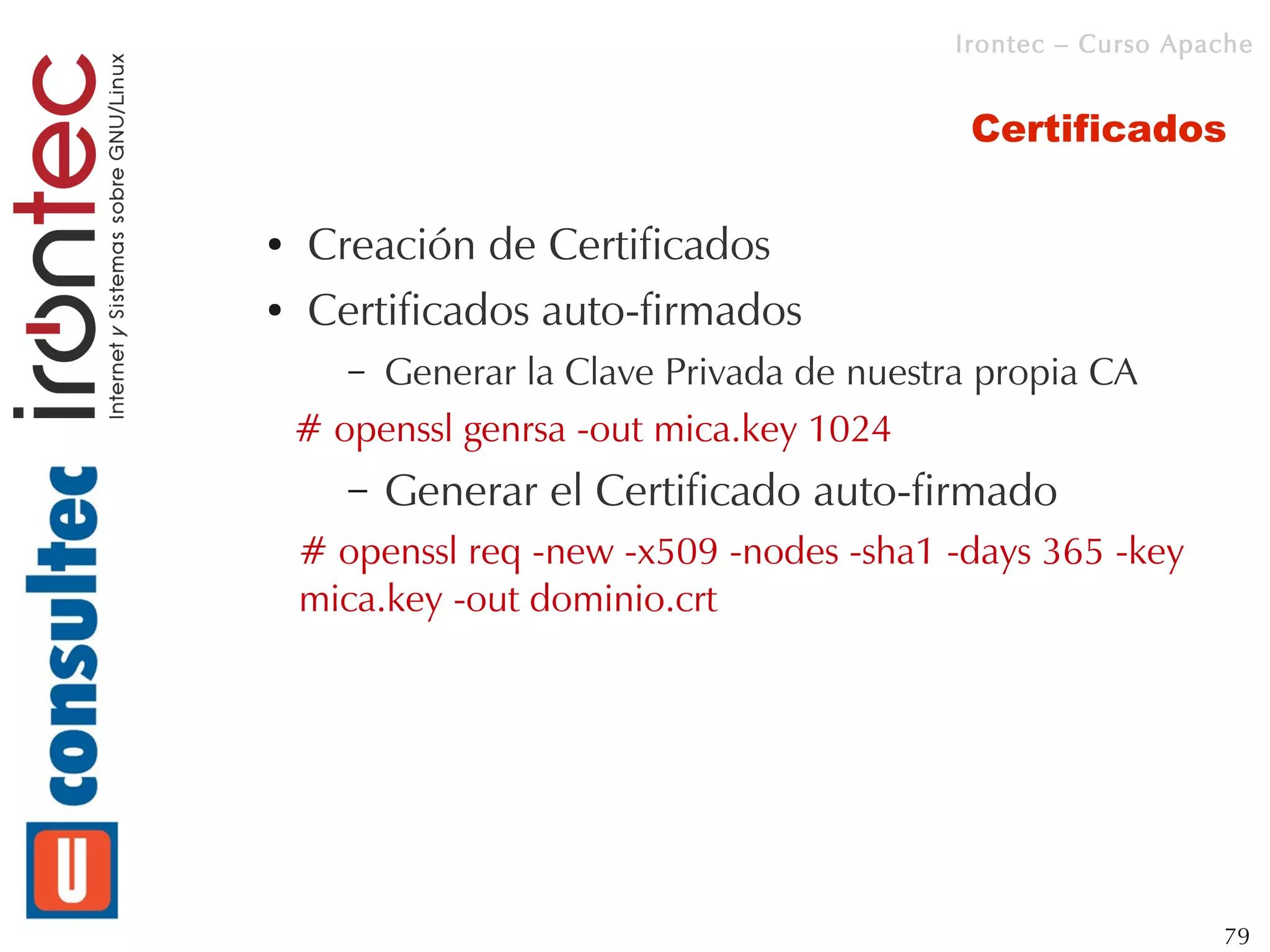 Irontec – Curso Apache


                                           Certificados

●   Creación de Certificados
●   Certificados auto-firmados
       –Generar la Clave Privada de nuestra propia CA
    # openssl genrsa -out mica.key 1024
       –   Generar el Certificado auto-firmado
    # openssl req -new -x509 -nodes -sha1 -days 365 -key
    mica.key -out dominio.crt




                                                             79
 
