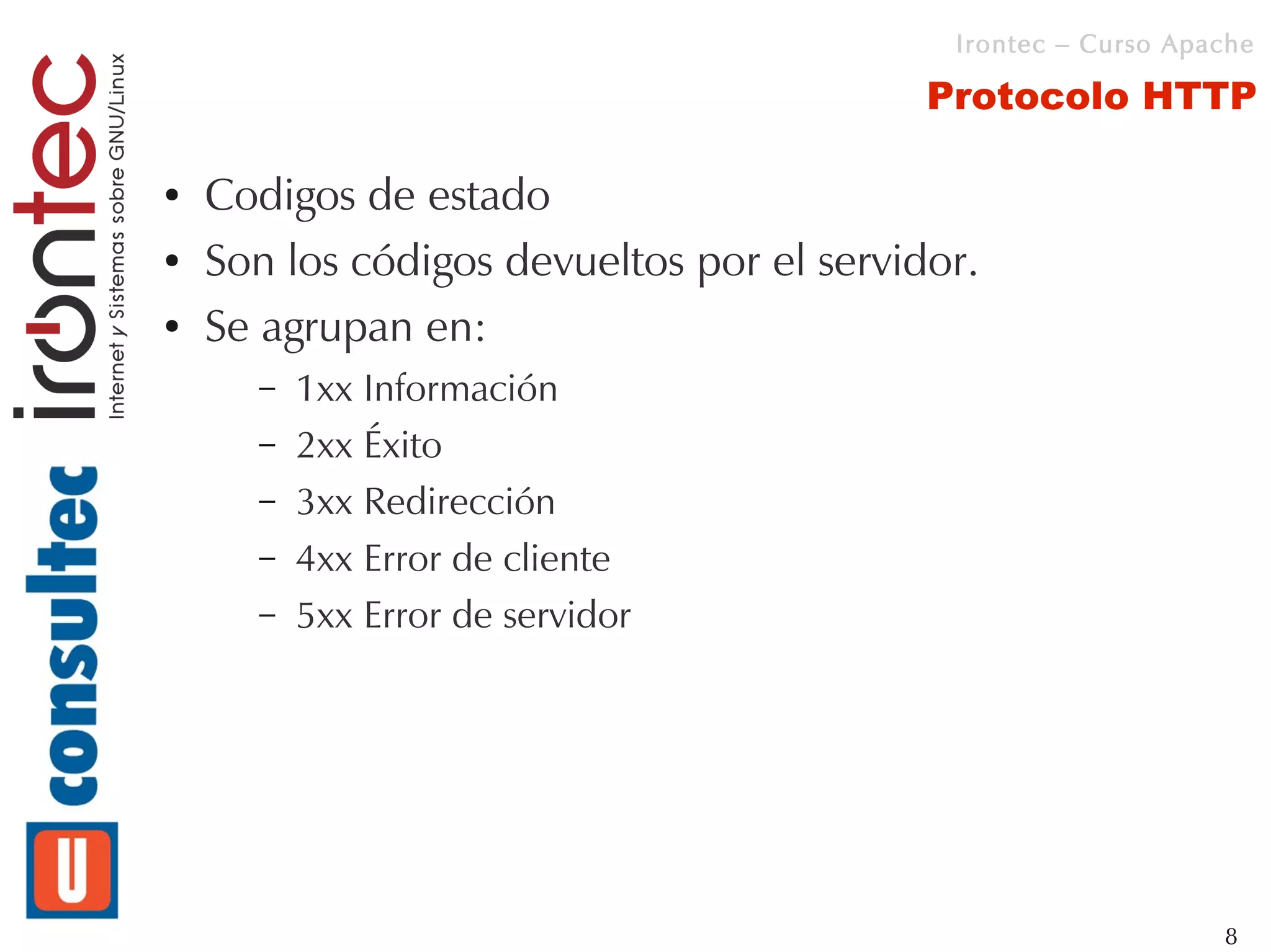 Irontec – Curso Apache

                                           Protocolo HTTP

●   Codigos de estado
●   Son los códigos devueltos por el servidor.
●   Se agrupan en:
      –   1xx Información
      –   2xx Éxito
      –   3xx Redirección
      –   4xx Error de cliente
      –   5xx Error de servidor




                                                               8
 