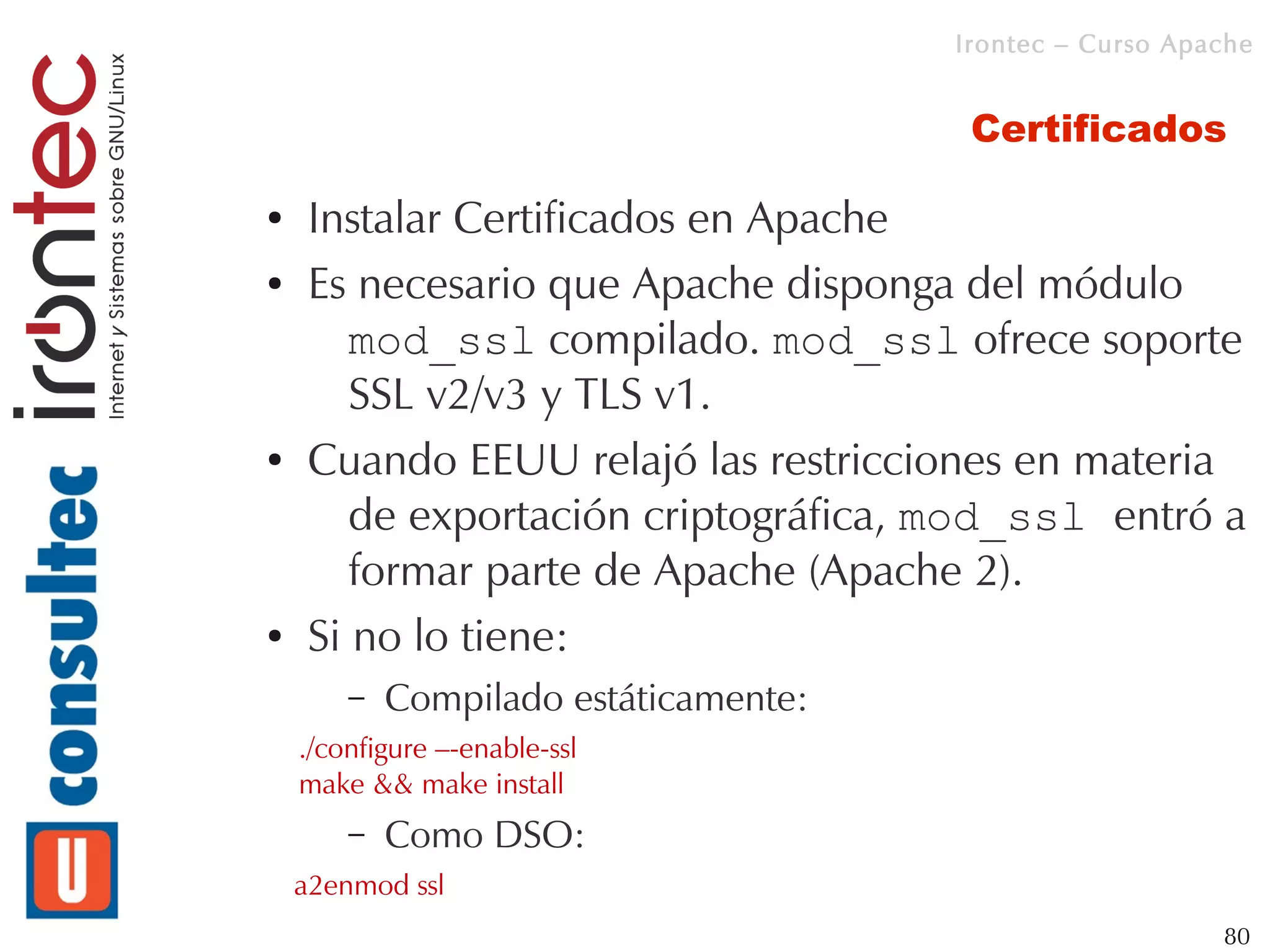 Irontec – Curso Apache


                                        Certificados

●   Instalar Certificados en Apache
●   Es necesario que Apache disponga del módulo
       mod_ssl compilado. mod_ssl ofrece soporte
       SSL v2/v3 y TLS v1.
●   Cuando EEUU relajó las restricciones en materia
       de exportación criptográfica, mod_ssl entró a
       formar parte de Apache (Apache 2).
●   Si no lo tiene:
        –   Compilado estáticamente:
    ./configure –-enable-ssl
    make && make install
        –   Como DSO:
    a2enmod ssl
                                                          80
 