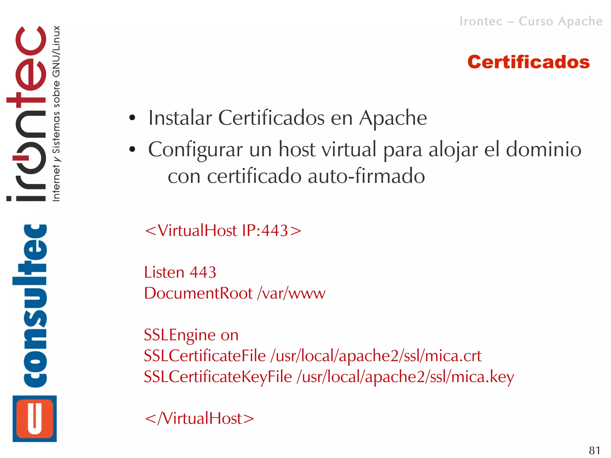 Irontec – Curso Apache


                                                  Certificados

●   Instalar Certificados en Apache
●   Configurar un host virtual para alojar el dominio
      con certificado auto-firmado

    <VirtualHost IP:443>

    Listen 443
    DocumentRoot /var/www

    SSLEngine on
    SSLCertificateFile /usr/local/apache2/ssl/mica.crt
    SSLCertificateKeyFile /usr/local/apache2/ssl/mica.key

    </VirtualHost>
                                                                    81
 