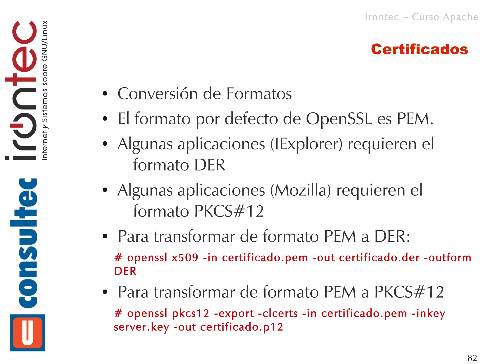Irontec – Curso Apache


                                                  Certificados

●   Conversión de Formatos
●   El formato por defecto de OpenSSL es PEM.
●   Algunas aplicaciones (IExplorer) requieren el
       formato DER
●   Algunas aplicaciones (Mozilla) requieren el
       formato PKCS#12
●   Para transformar de formato PEM a DER:
    # openssl x509 -in certificado.pem -out certificado.der -outform
    DER
●   Para transformar de formato PEM a PKCS#12
    # openssl pkcs12 -export -clcerts -in certificado.pem -inkey
    server.key -out certificado.p12

                                                                    82
 