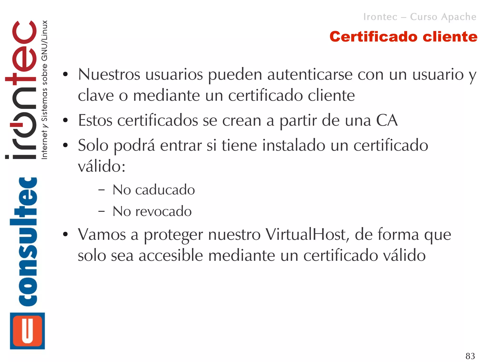 Irontec – Curso Apache

                                      Certificado cliente

●   Nuestros usuarios pueden autenticarse con un usuario y
    clave o mediante un certificado cliente
●   Estos certificados se crean a partir de una CA
●   Solo podrá entrar si tiene instalado un certificado
    válido:
      –   No caducado
      –   No revocado
●   Vamos a proteger nuestro VirtualHost, de forma que
    solo sea accesible mediante un certificado válido




                                                             83
 