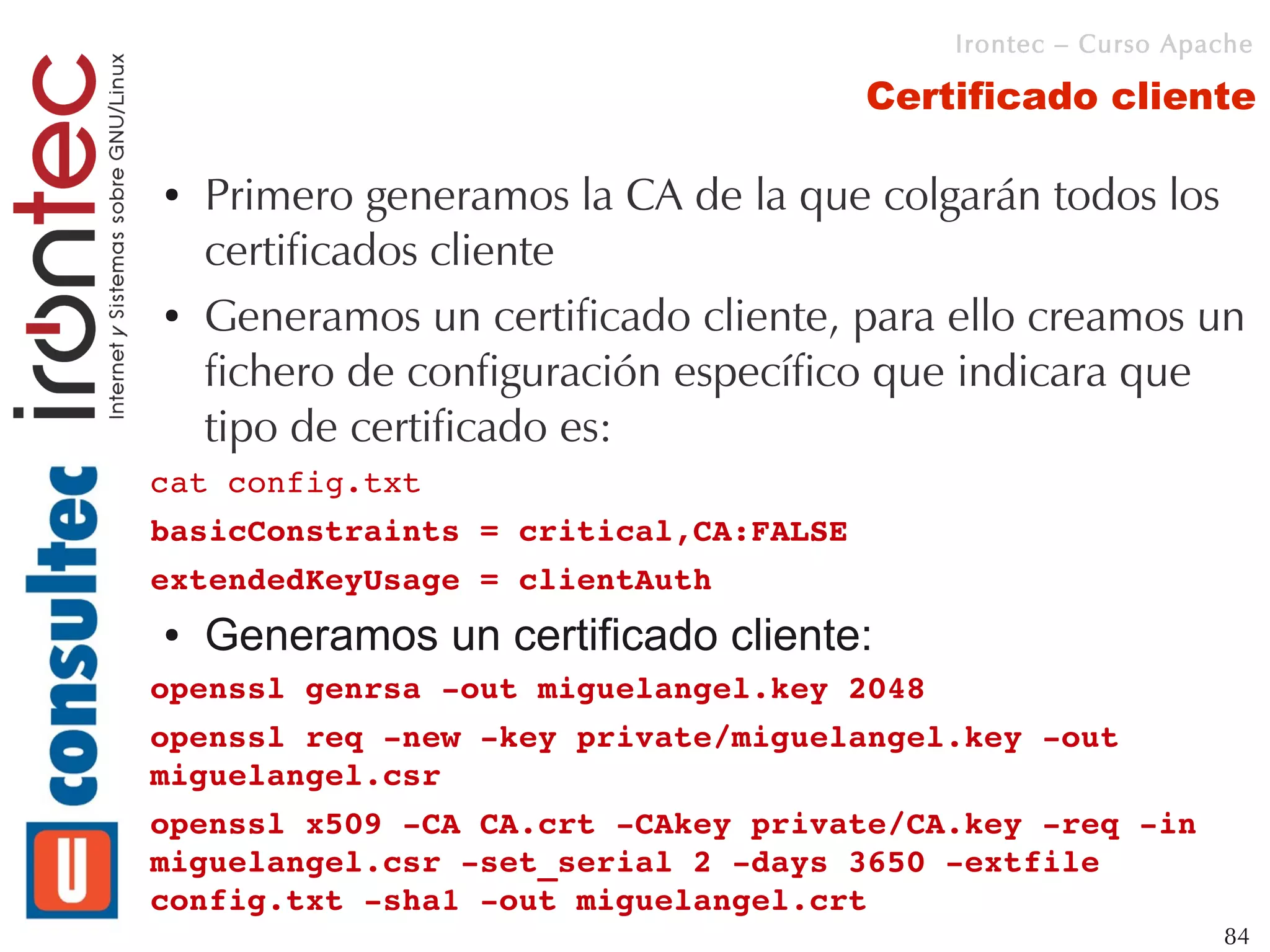 Irontec – Curso Apache

                                       Certificado cliente

●   Primero generamos la CA de la que colgarán todos los
    certificados cliente
●   Generamos un certificado cliente, para ello creamos un
    fichero de configuración específico que indicara que
    tipo de certificado es:
cat config.txt 
basicConstraints = critical,CA:FALSE
extendedKeyUsage = clientAuth
●   Generamos un certificado cliente:
openssl genrsa ­out miguelangel.key 2048
openssl req ­new ­key private/miguelangel.key ­out 
miguelangel.csr
openssl x509 ­CA CA.crt ­CAkey private/CA.key ­req ­in 
miguelangel.csr ­set_serial 2 ­days 3650 ­extfile 
config.txt ­sha1 ­out miguelangel.crt
                                                              84
 