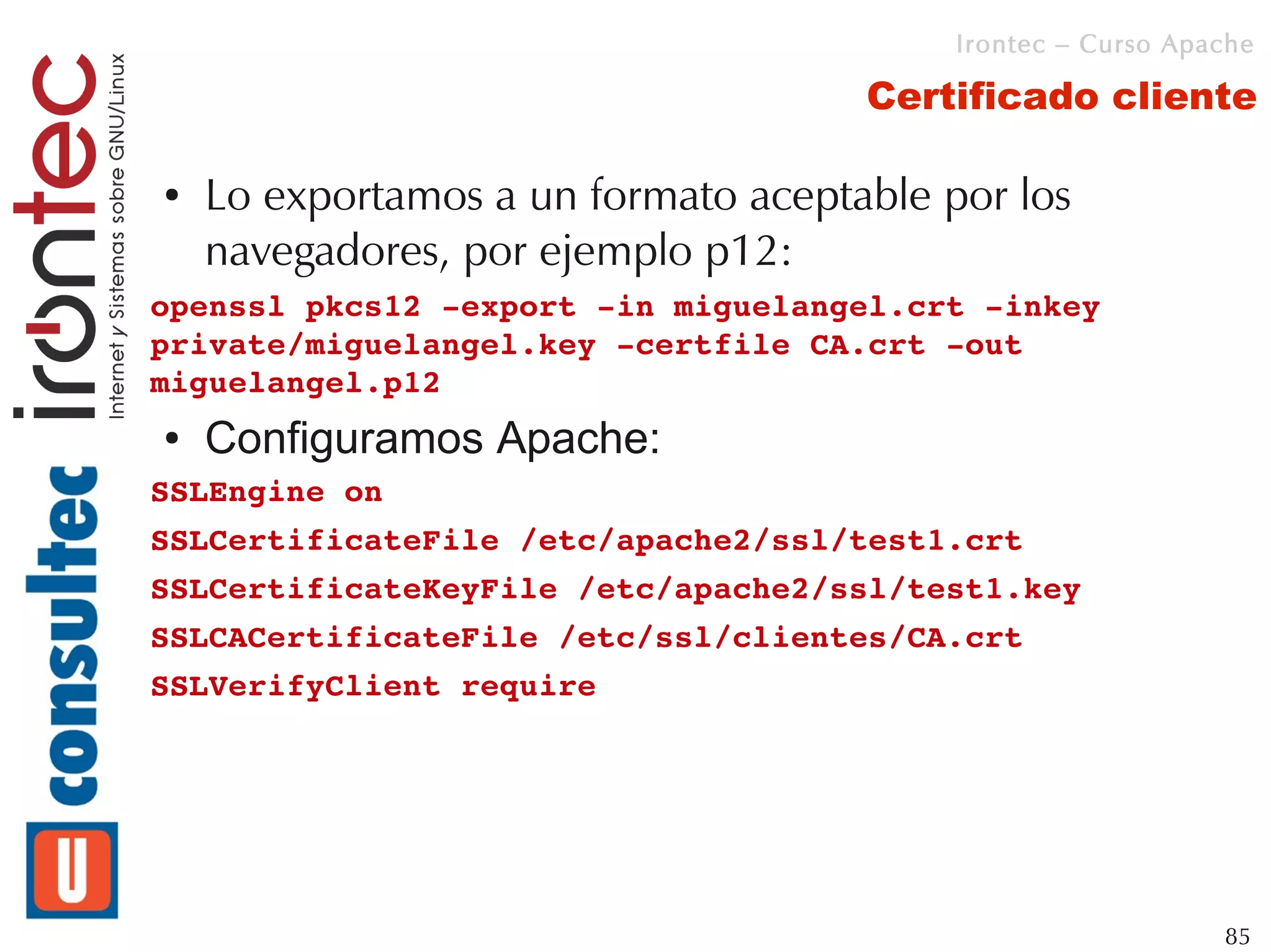 Irontec – Curso Apache

                                     Certificado cliente

●   Lo exportamos a un formato aceptable por los
    navegadores, por ejemplo p12:
openssl pkcs12 ­export ­in miguelangel.crt ­inkey 
private/miguelangel.key ­certfile CA.crt ­out 
miguelangel.p12
●   Configuramos Apache:
SSLEngine on
SSLCertificateFile /etc/apache2/ssl/test1.crt
SSLCertificateKeyFile /etc/apache2/ssl/test1.key
SSLCACertificateFile /etc/ssl/clientes/CA.crt
SSLVerifyClient require 




                                                             85
 