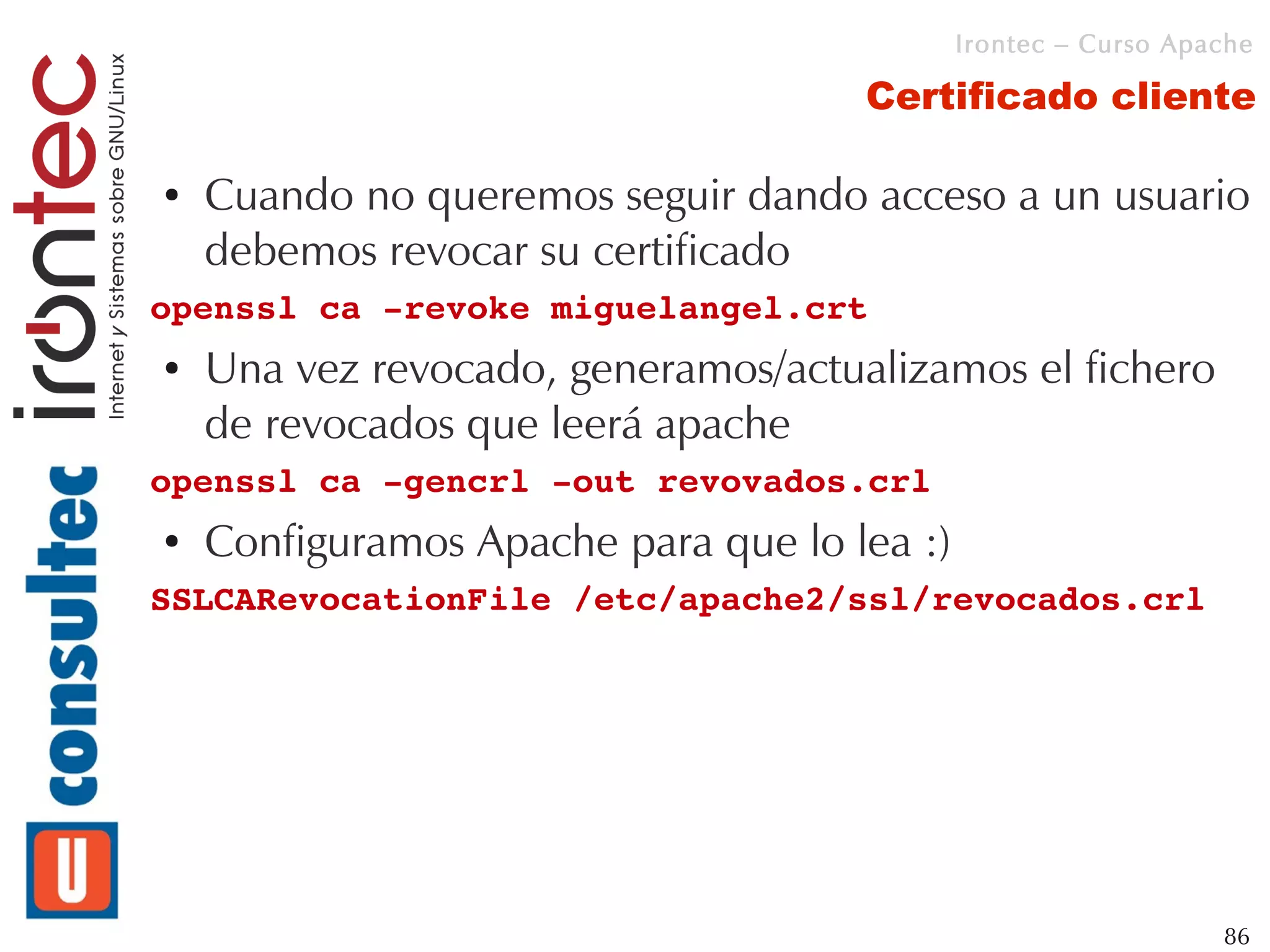 Irontec – Curso Apache

                                     Certificado cliente

●   Cuando no queremos seguir dando acceso a un usuario
    debemos revocar su certificado
openssl ca ­revoke miguelangel.crt
●   Una vez revocado, generamos/actualizamos el fichero
    de revocados que leerá apache
openssl ca ­gencrl ­out revovados.crl
●   Configuramos Apache para que lo lea :)
SSLCARevocationFile /etc/apache2/ssl/revocados.crl




                                                                86
 