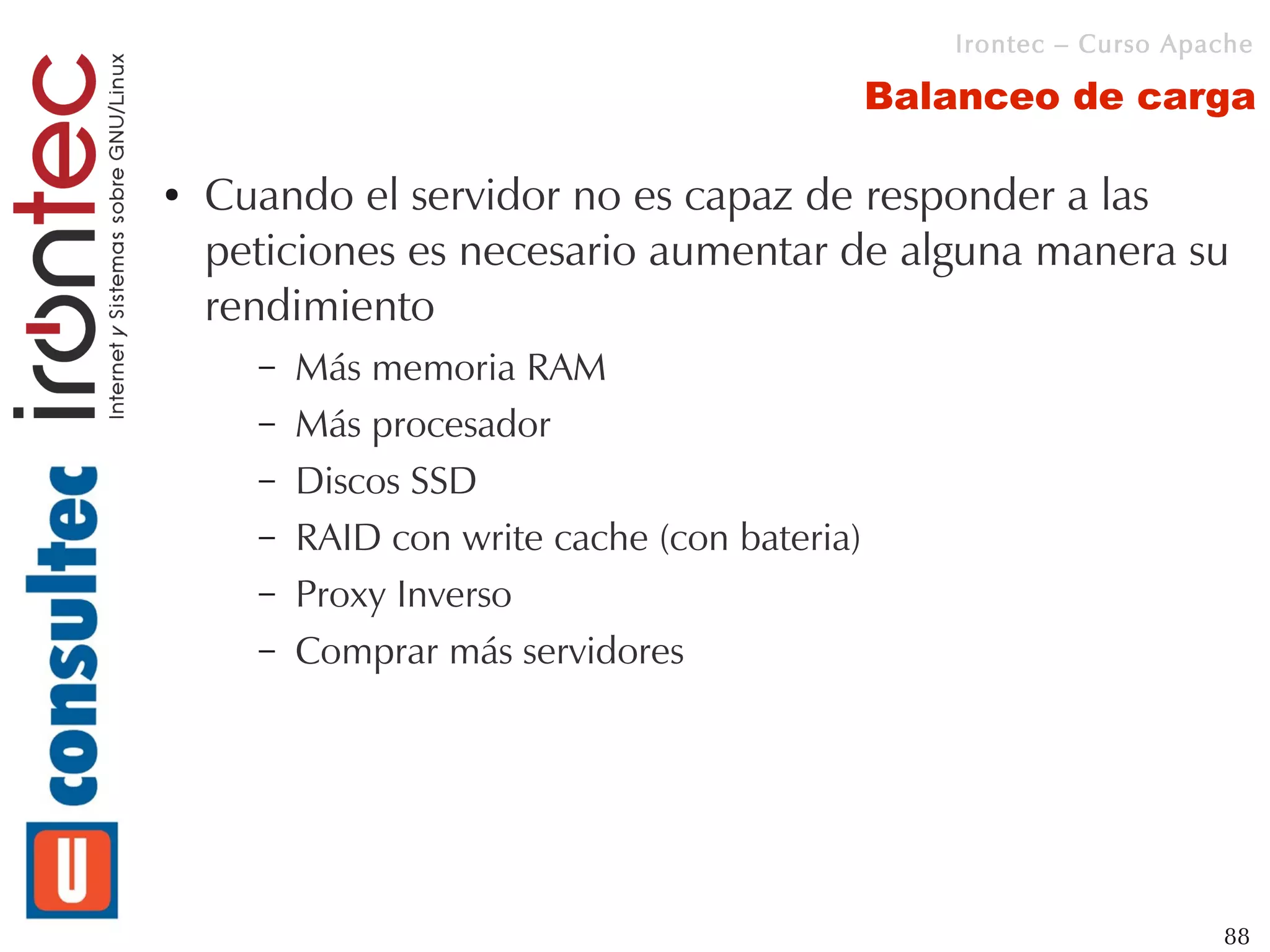 Irontec – Curso Apache

                                               Balanceo de carga

●   Cuando el servidor no es capaz de responder a las
    peticiones es necesario aumentar de alguna manera su
    rendimiento
      –   Más memoria RAM
      –   Más procesador
      –   Discos SSD
      –   RAID con write cache (con bateria)
      –   Proxy Inverso
      –   Comprar más servidores




                                                                     88
 