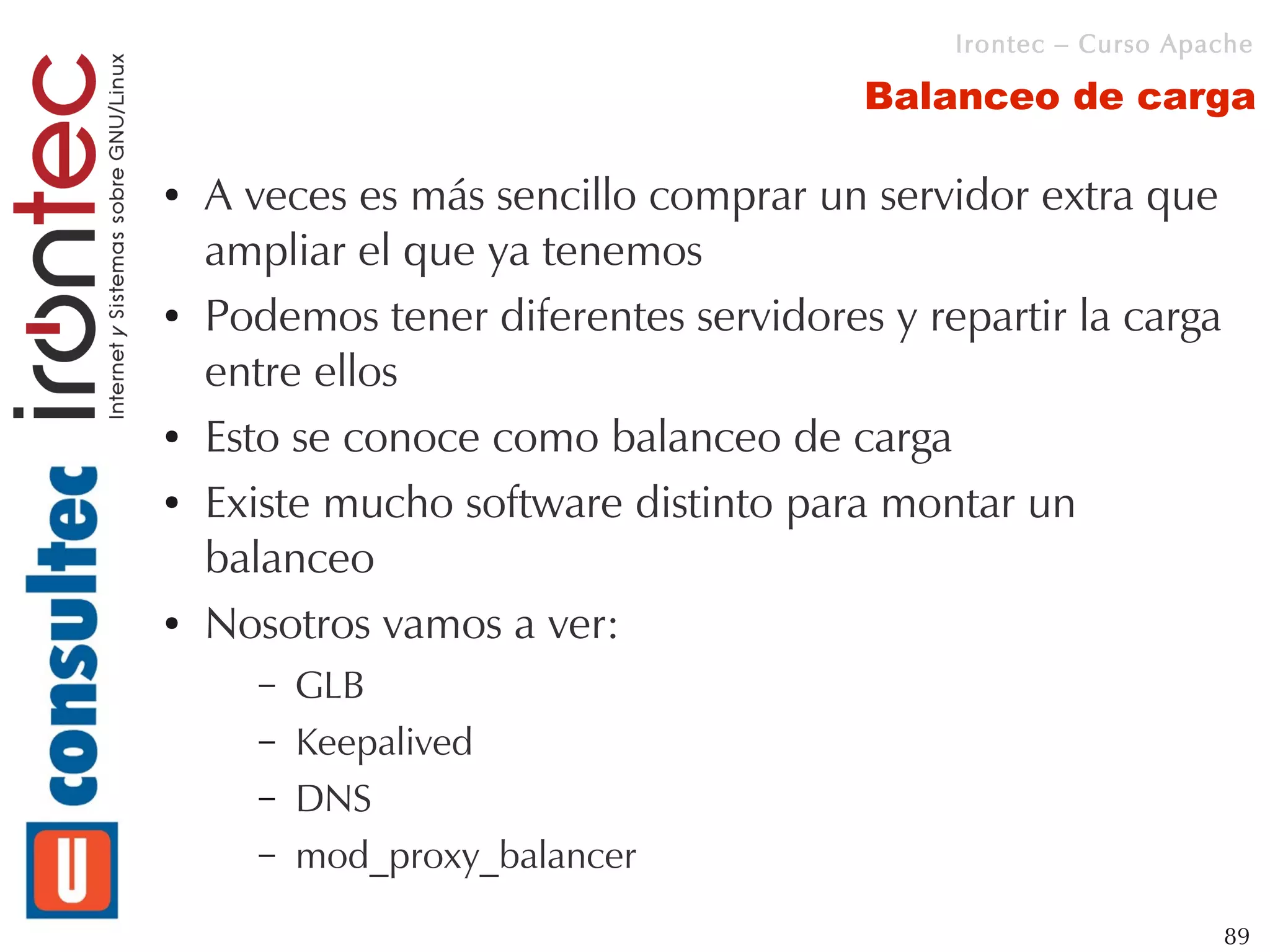 Irontec – Curso Apache

                                       Balanceo de carga

●   A veces es más sencillo comprar un servidor extra que
    ampliar el que ya tenemos
●   Podemos tener diferentes servidores y repartir la carga
    entre ellos
●   Esto se conoce como balanceo de carga
●   Existe mucho software distinto para montar un
    balanceo
●   Nosotros vamos a ver:
      –   GLB
      –   Keepalived
      –   DNS
      –   mod_proxy_balancer
                                                               89
 