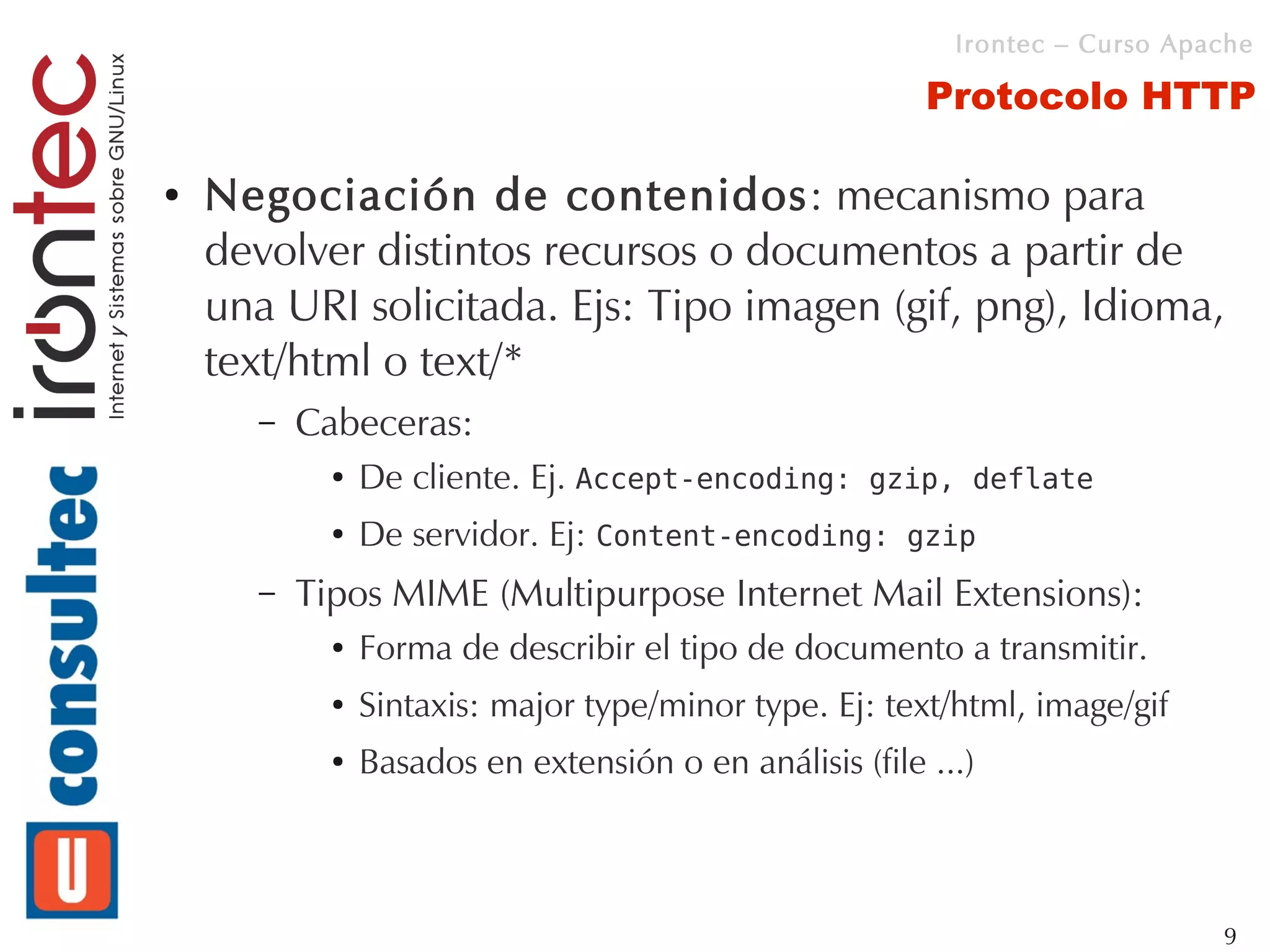Irontec – Curso Apache

                                                         Protocolo HTTP

●   Negociación de contenidos: mecanismo para
    devolver distintos recursos o documentos a partir de
    una URI solicitada. Ejs: Tipo imagen (gif, png), Idioma,
    text/html o text/*
      –   Cabeceras:
            ●   De cliente. Ej. Accept-encoding: gzip, deflate
            ●   De servidor. Ej: Content-encoding: gzip
      –   Tipos MIME (Multipurpose Internet Mail Extensions):
            ●   Forma de describir el tipo de documento a transmitir.
            ●   Sintaxis: major type/minor type. Ej: text/html, image/gif
            ●   Basados en extensión o en análisis (file ...)



                                                                              9
 