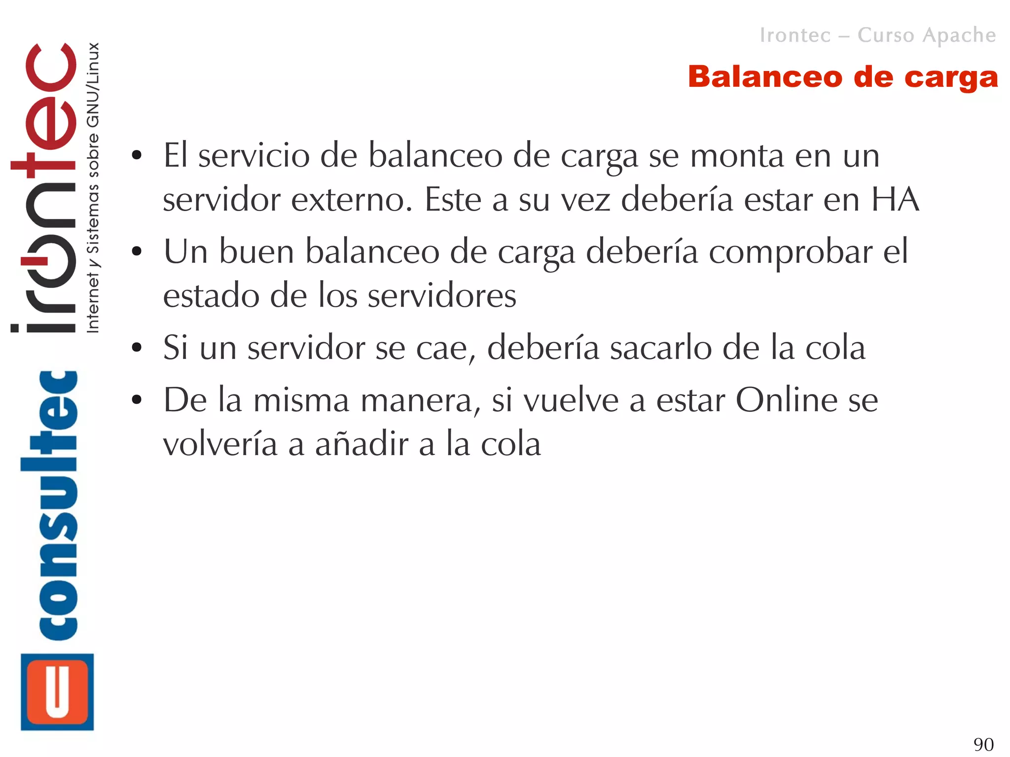 Irontec – Curso Apache

                                       Balanceo de carga

●   El servicio de balanceo de carga se monta en un
    servidor externo. Este a su vez debería estar en HA
●   Un buen balanceo de carga debería comprobar el
    estado de los servidores
●   Si un servidor se cae, debería sacarlo de la cola
●   De la misma manera, si vuelve a estar Online se
    volvería a añadir a la cola




                                                               90
 