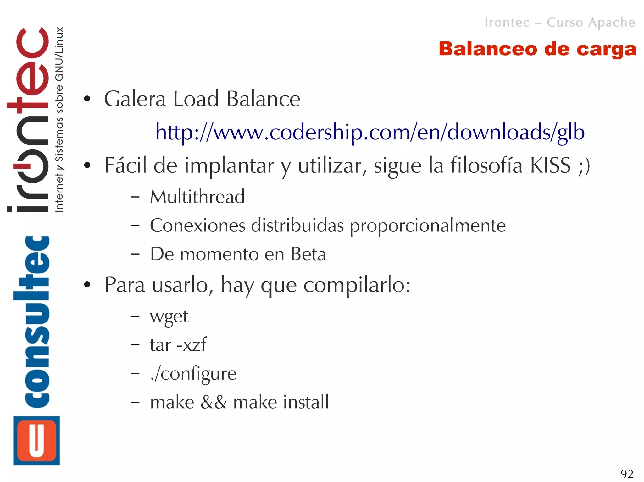 Irontec – Curso Apache

                                            Balanceo de carga

●   Galera Load Balance
          http://www.codership.com/en/downloads/glb
●   Fácil de implantar y utilizar, sigue la filosofía KISS ;)
       –   Multithread
       –   Conexiones distribuidas proporcionalmente
       –   De momento en Beta
●   Para usarlo, hay que compilarlo:
       –   wget
       –   tar -xzf
       –   ./configure
       –   make && make install


                                                                    92
 