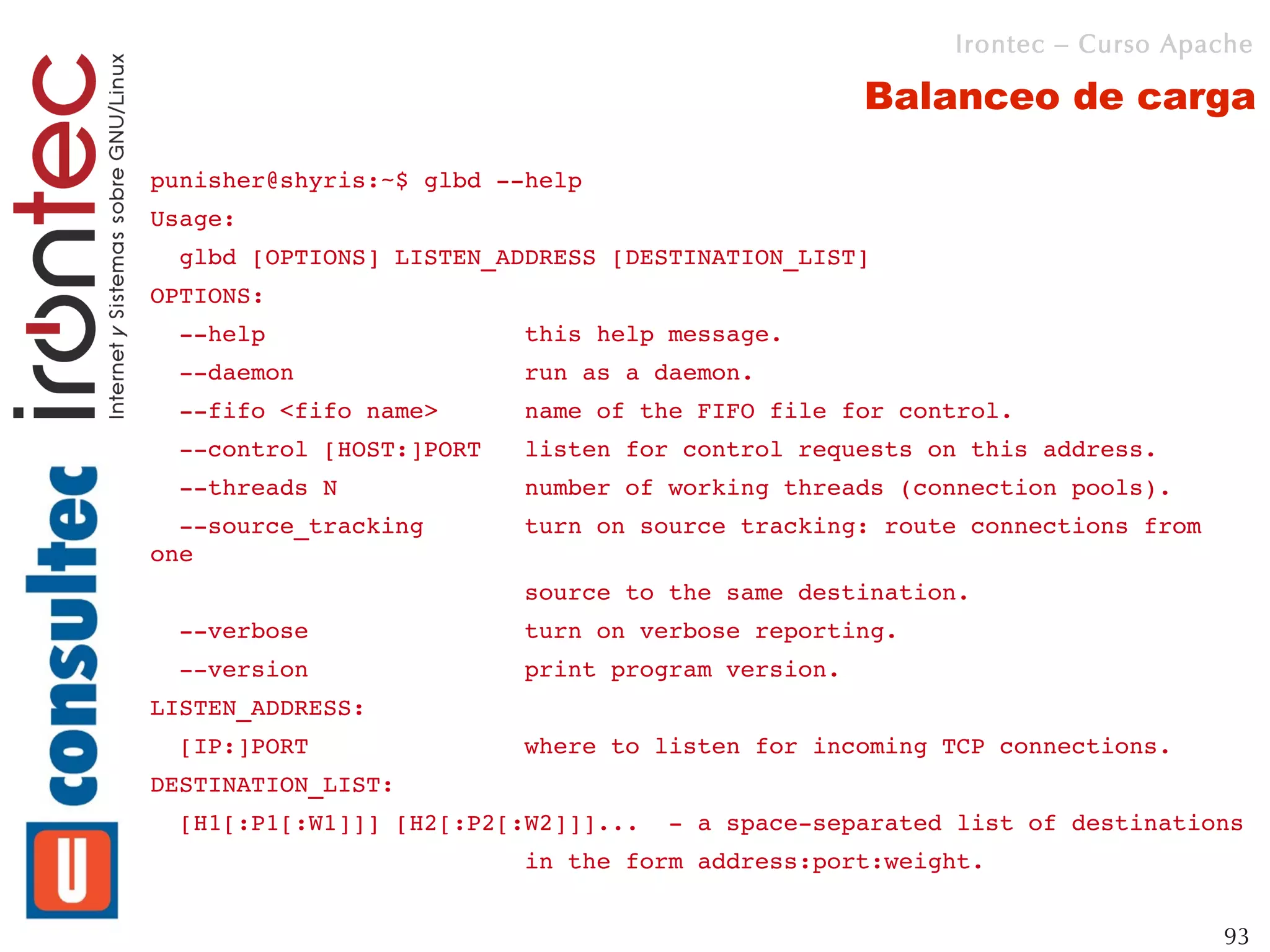 Irontec – Curso Apache

                                                   Balanceo de carga

punisher@shyris:~$ glbd ­­help
Usage:
  glbd [OPTIONS] LISTEN_ADDRESS [DESTINATION_LIST]
OPTIONS:
  ­­help                  this help message.
  ­­daemon                run as a daemon.
  ­­fifo <fifo name>      name of the FIFO file for control.
  ­­control [HOST:]PORT   listen for control requests on this address.
  ­­threads N             number of working threads (connection pools).
  ­­source_tracking       turn on source tracking: route connections from 
one
                          source to the same destination.
  ­­verbose               turn on verbose reporting.
  ­­version               print program version.
LISTEN_ADDRESS:
  [IP:]PORT               where to listen for incoming TCP connections.
DESTINATION_LIST:
  [H1[:P1[:W1]]] [H2[:P2[:W2]]]...  ­ a space­separated list of destinations
                          in the form address:port:weight.


                                                                             93
 