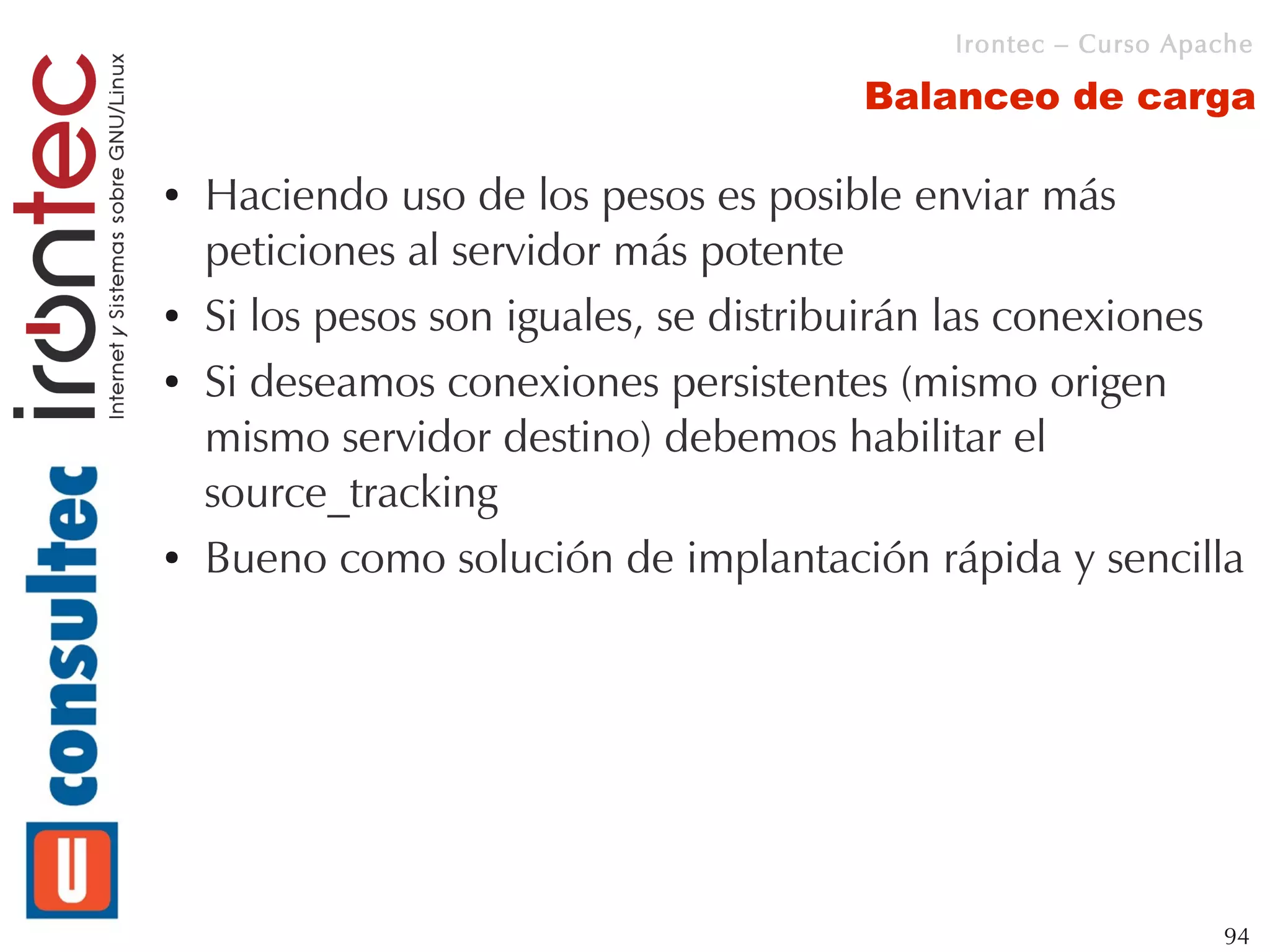 Irontec – Curso Apache

                                       Balanceo de carga

●   Haciendo uso de los pesos es posible enviar más
    peticiones al servidor más potente
●   Si los pesos son iguales, se distribuirán las conexiones
●   Si deseamos conexiones persistentes (mismo origen
    mismo servidor destino) debemos habilitar el
    source_tracking
●   Bueno como solución de implantación rápida y sencilla




                                                               94
 