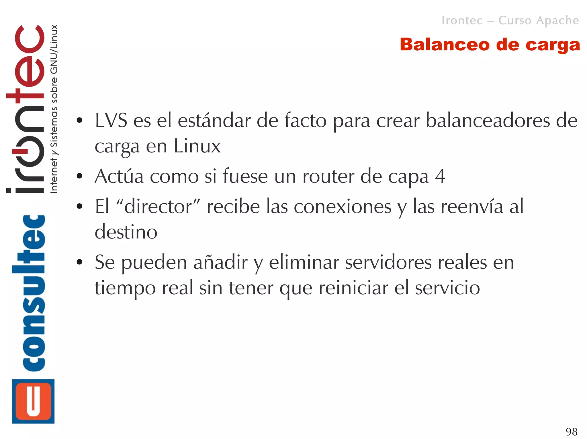 Irontec – Curso Apache

                                      Balanceo de carga



●   LVS es el estándar de facto para crear balanceadores de
    carga en Linux
●   Actúa como si fuese un router de capa 4
●   El “director” recibe las conexiones y las reenvía al
    destino
●   Se pueden añadir y eliminar servidores reales en
    tiempo real sin tener que reiniciar el servicio




                                                              98
 