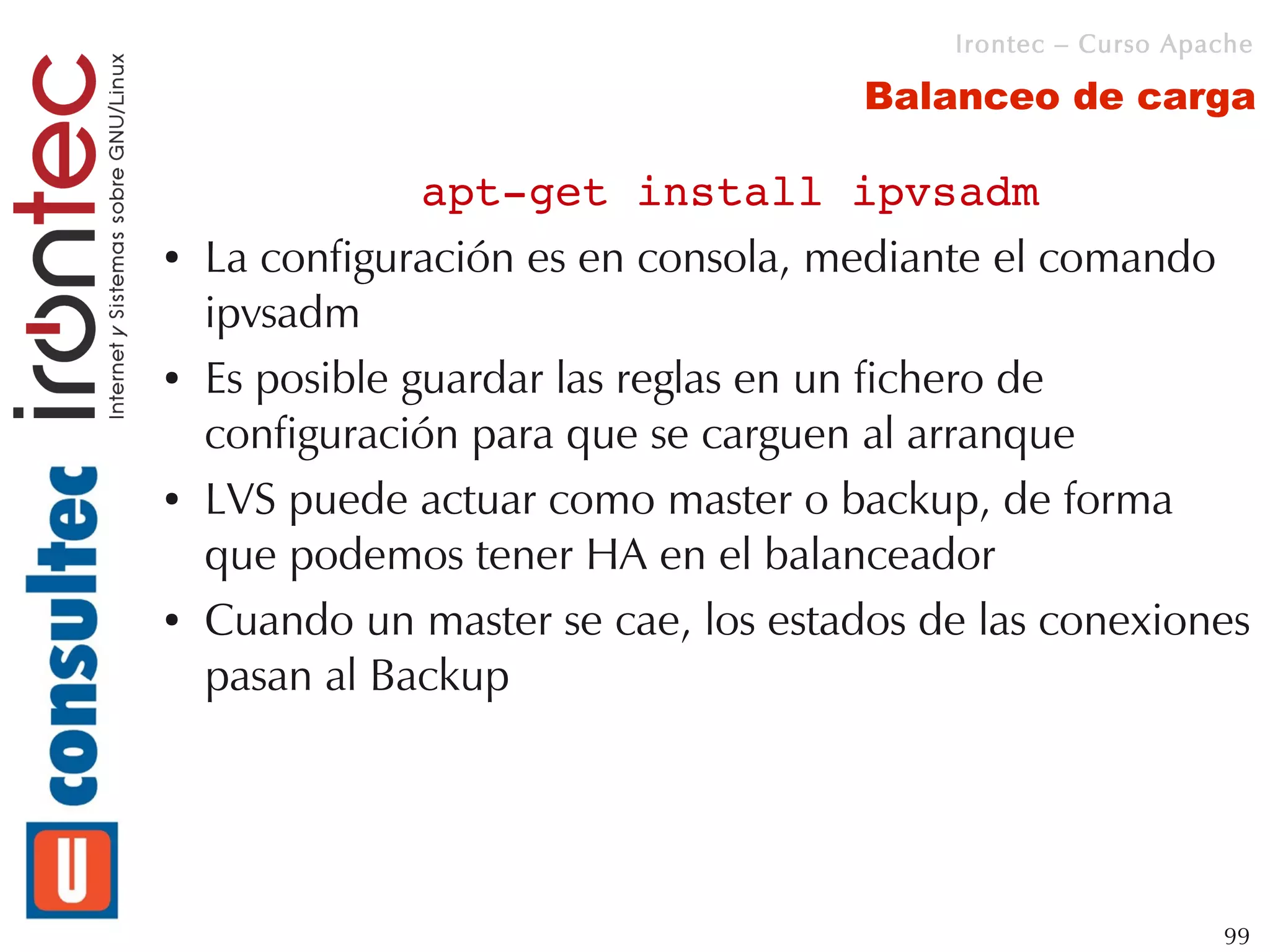 Irontec – Curso Apache

                                      Balanceo de carga

                apt­get install ipvsadm
●   La configuración es en consola, mediante el comando
    ipvsadm
●   Es posible guardar las reglas en un fichero de
    configuración para que se carguen al arranque
●   LVS puede actuar como master o backup, de forma
    que podemos tener HA en el balanceador
●   Cuando un master se cae, los estados de las conexiones
    pasan al Backup




                                                             99
 