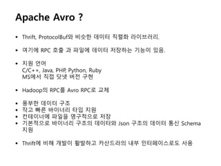 Apache Avro ?
 Thrift, ProtocolBuf와 비슷한 데이터 직렬화 라이브러리.
 여기에 RPC 호출 과 파일에 데이터 저장하는 기능이 있음.
 지원 언어
C/C++, Java, PHP, Python, Ruby
MS에서 직접 닷넷 버전 구현
 Hadoop의 RPC를 Avro RPC로 교체
 풍부한 데이터 구조
 작고 빠른 바이너리 타입 지원
 컨테이너에 파일을 영구적으로 저장
 기본적으로 바이너리 구조의 데이터와 Json 구조의 데이터 통신 Schema
지원
 Thrift에 비해 개발이 활발하고 카산드라의 내부 인터페이스로도 사용
 