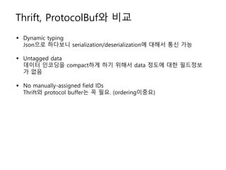 Thrift, ProtocolBuf와 비교
 Dynamic typing
Json으로 하다보니 serialization/deserialization에 대해서 통신 가능
 Untagged data
데이터 인코딩을 compact하게 하기 위해서 data 정도에 대한 필드정보
가 없음
 No manually-assigned field IDs
Thrift와 protocol buffer는 꼭 필요. (ordering이중요)
 