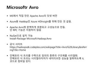 Microsoftr Avro
 MS에서 직접 만든 Apache Avro의 닷넷 버전
 Azure용 Haddop인 Azure HDInsight를 위해 만든 것 같음.
 Apache Avro에 완벽하게 호환되고 고성능으로 만듬.
단 RPC 기능은 지원하지 않음
 NuGet으로 설치 가능
Install-Package Microsoft.Hadoop.Avro
 공식 사이트
https://hadoopsdk.codeplex.com/wikipage?title=Avro%20Library&referr
ingTitle=Home
 인메모리 식 트리를 구축으로 임의의 종류의 구조체를 시리얼화.
인메모리 식 트리는 시리얼라이저가 네이티브한 성능을 발휘하도록 IL
코드로 컴파일 된다.
 