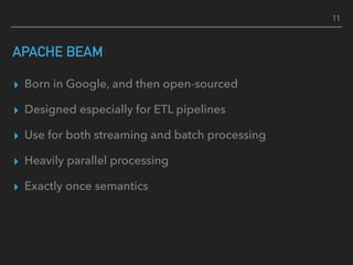 APACHE BEAM
▸ Born in Google, and then open-sourced
▸ Designed especially for ETL pipelines
▸ Use for both streaming and batch processing
▸ Heavily parallel processing
▸ Exactly once semantics
11
 