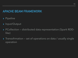 APACHE BEAM FRAMEWORK
▸ Pipeline
▸ Input/Output
▸ PCollection — distributed data representation (Spark RDD-
like)
▸ Transofrmation — set of operations on data / usually single
operation
13
 