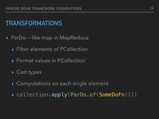TRANSFORMATIONS
▸ ParDo — like map in MapReduce
▸ Filter elements of PCollection
▸ Format values in PCollection
▸ Cast types
▸ Computations on each single element
▸ collection.apply(ParDo.of(SomeDoFn()))
14APACHE BEAM FRAMEWORK FOUNDATIONS
 