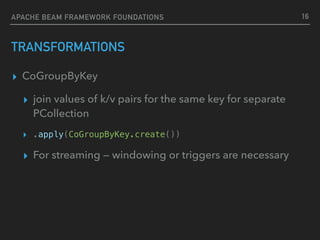 TRANSFORMATIONS
▸ CoGroupByKey
▸ join values of k/v pairs for the same key for separate
PCollection
▸ .apply(CoGroupByKey.create())
▸ For streaming — windowing or triggers are necessary
16APACHE BEAM FRAMEWORK FOUNDATIONS
 