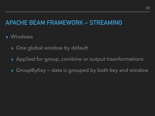 APACHE BEAM FRAMEWORK – STREAMING
▸ Windows
▸ One global window by default
▸ Applied for group, combine or output trasnformations
▸ GroupByKey — data is grouped by both key and window
29
 