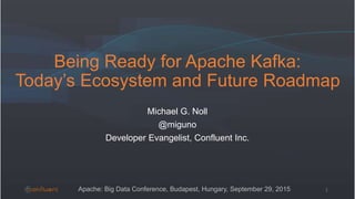 Being Ready for Apache Kafka:
Today’s Ecosystem and Future Roadmap
Michael G. Noll
@miguno
Developer Evangelist, Confluent Inc.
1Apache: Big Data Conference, Budapest, Hungary, September 29, 2015
 