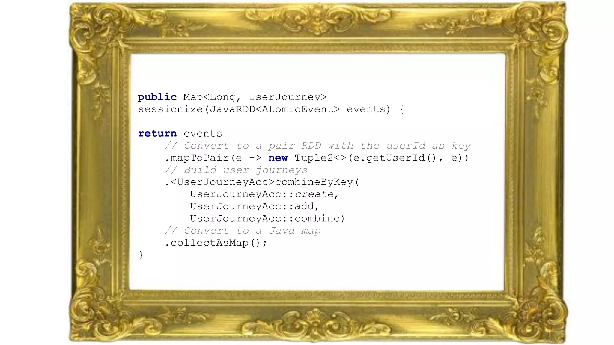 public Map<Long, UserJourney>
sessionize(JavaRDD<AtomicEvent> events) {
 
return events 
// Convert to a pair RDD with the userId as key 
.mapToPair(e -> new Tuple2<>(e.getUserId(), e)) 
// Build user journeys 
.<UserJourneyAcc>combineByKey(
UserJourneyAcc::create,
UserJourneyAcc::add,
UserJourneyAcc::combine) 
// Convert to a Java map 
.collectAsMap(); 
}
 