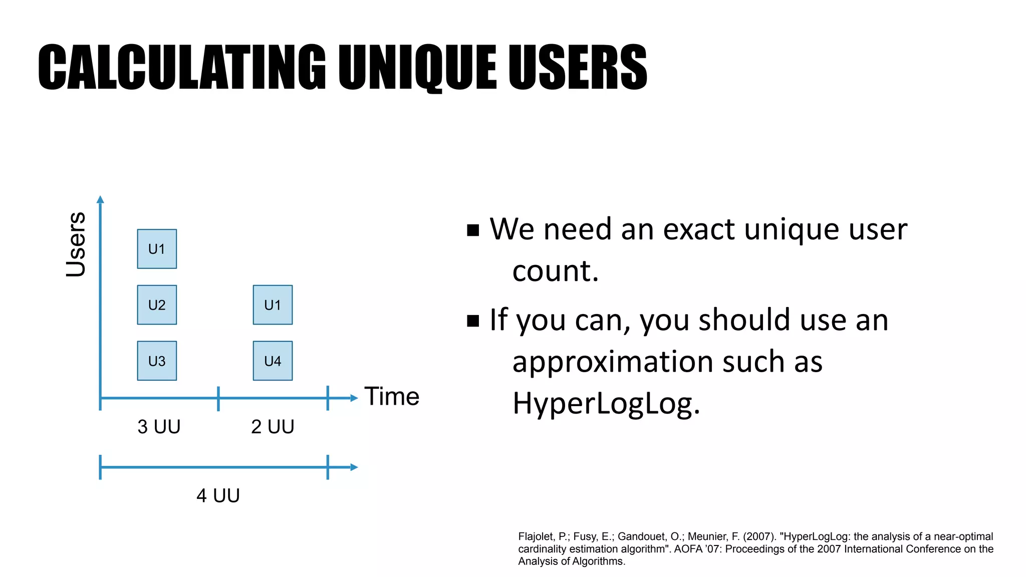 CALCULATING UNIQUE USERS
■ We	need	an	exact	unique	user	
count.	
■ If	you	can,	you	should	use	an	
approximation	such	as	
HyperLogLog.
U1
U2
U3
U1
U4
Time
Users
3 UU 2 UU
4 UU
Flajolet, P.; Fusy, E.; Gandouet, O.; Meunier, F. (2007). "HyperLogLog: the analysis of a near-optimal
cardinality estimation algorithm". AOFA ’07: Proceedings of the 2007 International Conference on the
Analysis of Algorithms.
 