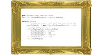 public Map<Long, UserJourney>
sessionize(JavaRDD<AtomicEvent> events) {
 
return events 
// Convert to a pair RDD with the userId as key 
.mapToPair(e -> new Tuple2<>(e.getUserId(), e)) 
// Build user journeys 
.<UserJourneyAcc>combineByKey(
UserJourneyAcc::create,
UserJourneyAcc::add,
UserJourneyAcc::combine) 
// Convert to a Java map 
.collectAsMap(); 
}
 