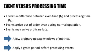 EVENT VERSUS PROCESSING TIME
■ There’s	a	difference	between	even	time	(te)	and	processing	time	
(tp).	
■ Events	arrive	out-of	order	even	during	normal	operation.	
■ Events	may	arrive	arbitrary	late.
Apply	a	grace	period	before	processing	events.
Allow	arbitrary	update	windows	of	metrics.
 