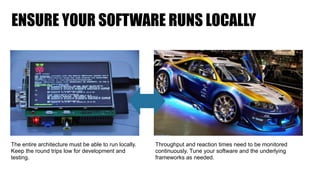 ENSURE YOUR SOFTWARE RUNS LOCALLY
The entire architecture must be able to run locally.
Keep the round trips low for development and
testing.
Throughput and reaction times need to be monitored
continuously. Tune your software and the underlying
frameworks as needed.
 