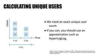 CALCULATING UNIQUE USERS
■ We	need	an	exact	unique	user	
count.	
■ If	you	can,	you	should	use	an	
approximation	such	as	
HyperLogLog.
U1
U2
U3
U1
U4
Time
Users
3 UU 2 UU
4 UU
Flajolet, P.; Fusy, E.; Gandouet, O.; Meunier, F. (2007). "HyperLogLog: the analysis of a near-optimal
cardinality estimation algorithm". AOFA ’07: Proceedings of the 2007 International Conference on the
Analysis of Algorithms.
 